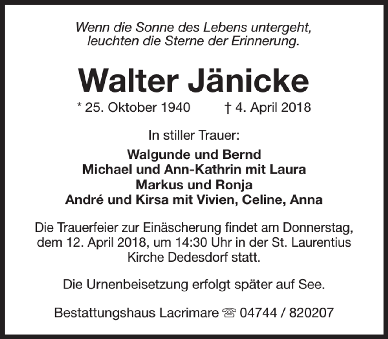<p>Wenn die Sonne des Lebens untergeht,<br />leuchten die Sterne der Erinnerung.</p><p>Walter Jänicke</p><p>* 25. Oktober 1940</p><p>† 4. April 2018</p><p>In stiller Trauer:<br />Walgunde und Bernd<br />Michael und Ann-Kathrin mit Laura<br />Markus und Ronja<br />André und Kirsa mit Vivien, Celine, Anna<br />Die Trauerfeier zur Einäscherung findet am Donnerstag,<br />dem 12. April 2018, um 14:30 Uhr in der St. Laurentius<br />Kirche Dedesdorf statt.<br />Die Urnenbeisetzung erfolgt später auf See.<br />Bestattungshaus Lacrimare s 04744 / 820207</p>