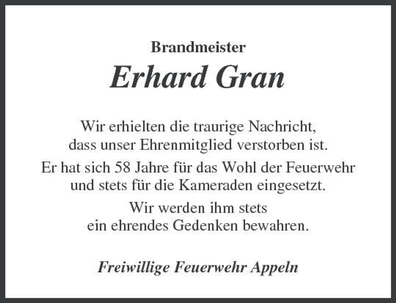 <p>Brandmeister</p><p>Erhard Gran<br />Wir erhielten die traurige Nachricht, dass unser Ehrenmitglied verstorben ist. Er hat sich 58 Jahre für das Wohl der Feuerwehr und stets für die Kameraden eingesetzt. Wir werden ihm stets ein ehrendes Gedenken bewahren. Freiwillige Feuerwehr Appeln</p>