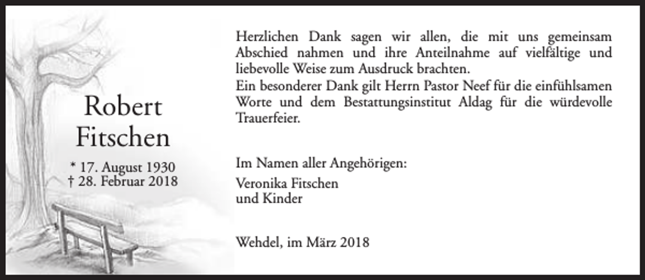 <p>Robert<br />Fitschen<br />* 17. August 1930<br />† 28. Februar 2018</p><p>Herzlichen Dank sagen wir allen, die mit uns gemeinsam<br />Abschied nahmen und ihre Anteilnahme auf vielfältige und<br />liebevolle Weise zum Ausdruck brachten.<br />Ein besonderer Dank gilt Herrn Pastor Neef für die einfühlsamen<br />Worte und dem Bestattungsinstitut Aldag für die würdevolle<br />Trauerfeier.<br />Im Namen aller Angehörigen:<br />Veronika Fitschen<br />und Kinder<br />Wehdel, im März 2018</p>
