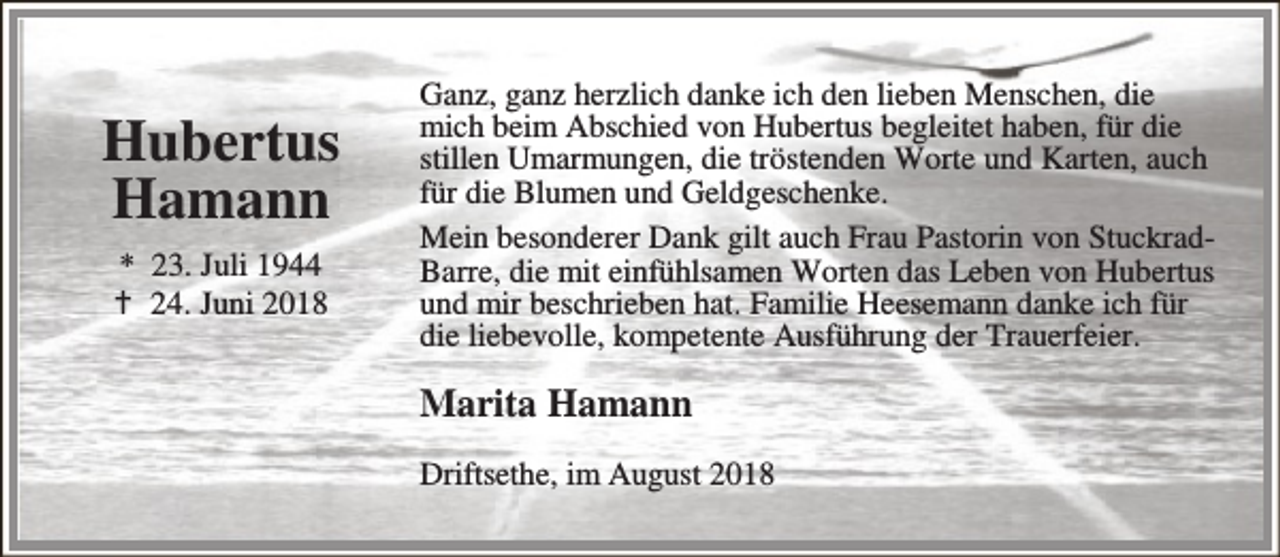 <p>Hubertus<br />Hamann<br />* 23. Juli 1944<br />B 24. Juni 2018</p><p>Ganz, ganz herzlich danke ich den lieben Menschen, die<br />mich beim Abschied von Hubertus begleitet haben, für die<br />stillen Umarmungen, die tröstenden Worte und Karten, auch<br />für die Blumen und Geldgeschenke.<br />Mein besonderer Dank gilt auch Frau Pastorin von StuckradBarre, die mit einfühlsamen Worten das Leben von Hubertus<br />und mir beschrieben hat. Familie Heesemann danke ich für<br />die liebevolle, kompetente Ausführung der Trauerfeier.</p><p>Marita Hamann<br />Driftsethe, im August 2018</p>