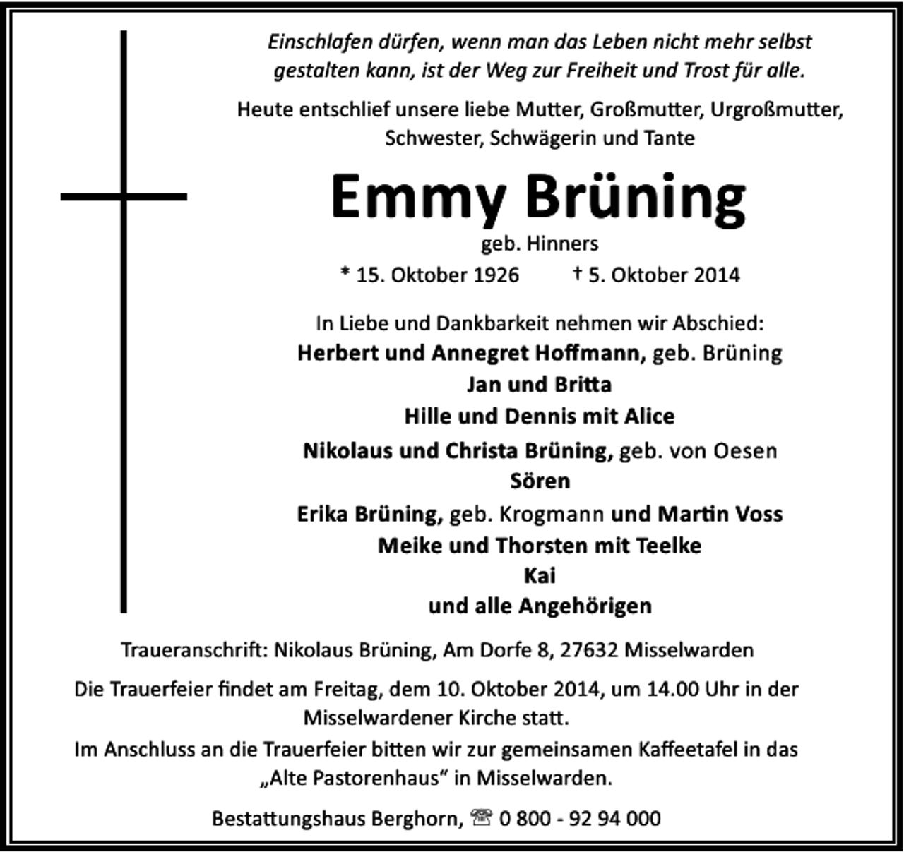 <p>Einschlafen dürfen, wenn man das Leben nicht mehr selbst<br />gestalten kann, ist der Weg zur Freiheit und Trost für alle.<br />Heute entschlief unsere liebe Mu er, Großmu er, Urgroßmu er,<br />Schwester, Schwägerin und Tante</p><p>Emmy Brüning<br />geb. Hinners<br />* 15. Oktober 1926<br />† 5. Oktober 2014</p><p>In Liebe und Dankbarkeit nehmen wir Abschied:</p><p>Herbert und Annegret Hoﬀmann, geb. Brüning<br />Jan und Bri a<br />Hille und Dennis mit Alice<br />Nikolaus und Christa Brüning, geb. von Oesen<br />Sören<br />Erika Brüning, geb. Krogmann und Mar n Voss<br />Meike und Thorsten mit Teelke<br />Kai<br />und alle Angehörigen<br />Traueranschri : Nikolaus Brüning, Am Dorfe 8, 27632 Misselwarden<br />Die Trauerfeier ﬁndet am Freitag, dem 10. Oktober 2014, um 14.00 Uhr in der<br />Misselwardener Kirche sta .<br />Im Anschluss an die Trauerfeier bi en wir zur gemeinsamen Kaﬀeetafel in das<br />„Alte Pastorenhaus“ in Misselwarden.<br />Besta ungshaus Berghorn, ' 0 800 - 92 94 000</p>