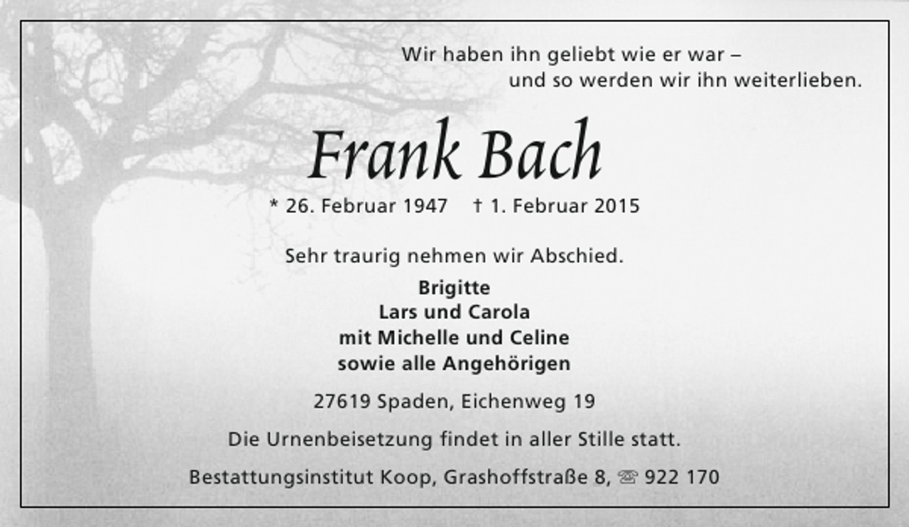 <p>Wir haben ihn geliebt wie er war –<br />und so werden wir ihn weiterlieben.</p><p>Frank Bach</p><p>* 26. Februar 1947</p><p>† 1. Februar 2015</p><p>Sehr traurig nehmen wir Abschied.<br />Brigitte<br />Lars und Carola<br />mit Michelle und Celine<br />sowie alle Angehörigen<br />27619 Spaden, Eichenweg 19<br />Die Urnenbeisetzung findet in aller Stille statt.<br />Bestattungsinstitut Koop, Grashoffstraße 8,  922 170</p>