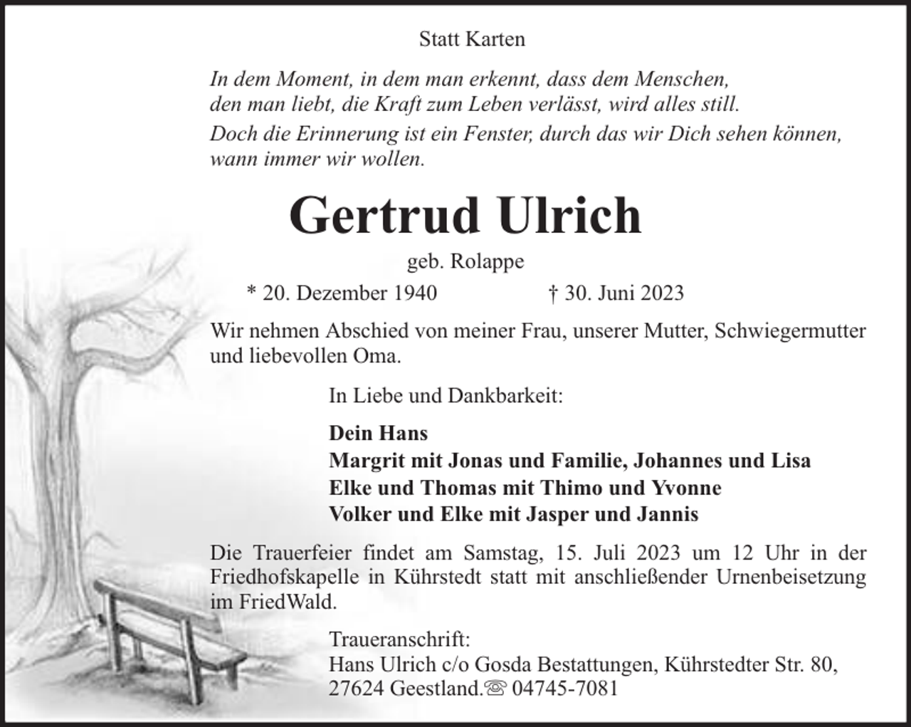 <p>Statt Karten<br />In dem Moment, in dem man erkennt, dass dem Menschen,<br />den man liebt, die Kraft zum Leben verlässt, wird alles still.<br />Doch die Erinnerung ist ein Fenster, durch das wir Dich sehen können,<br />wann immer wir wollen.</p><p>Gertrud Ulrich</p><p>geb. Rolappe<br />* 20. Dezember 1940</p><p>† 30. Juni 2023</p><p>Wir nehmen Abschied von meiner Frau, unserer Mutter, Schwiegermutter<br />und liebevollen Oma.<br />In Liebe und Dankbarkeit:<br />Dein Hans<br />Margrit mit Jonas und Familie, Johannes und Lisa<br />Elke und Thomas mit Thimo und Yvonne<br />Volker und Elke mit Jasper und Jannis<br />Die Trauerfeier findet am Samstag, 15. Juli 2023 um 12 Uhr in der<br />Friedhofskapelle in Kührstedt statt mit anschließender Urnenbeisetzung<br />im FriedWald.<br />Traueranschrift:<br />Hans Ulrich c/o Gosda Bestattungen, Kührstedter Str. 80,<br />27624 Geestland. 04745-7081</p>