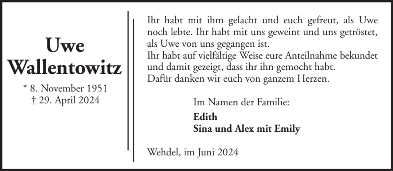 <p>Uwe<br />Wallentowitz<br />* 8. November 1951<br />† 29. April 2024</p><p>Ihr habt mit ihm gelacht und euch gefreut, als Uwe<br />noch lebte. Ihr habt mit uns geweint und uns getröstet,<br />als Uwe von uns gegangen ist.<br />Ihr habt auf vielfältige Weise eure Anteilnahme bekundet<br />und damit gezeigt, dass ihr ihn gemocht habt.<br />Dafür danken wir euch von ganzem Herzen.<br />Im Namen der Familie:<br />Edith<br />Sina und Alex mit Emily<br />Wehdel, im Juni 2024</p>