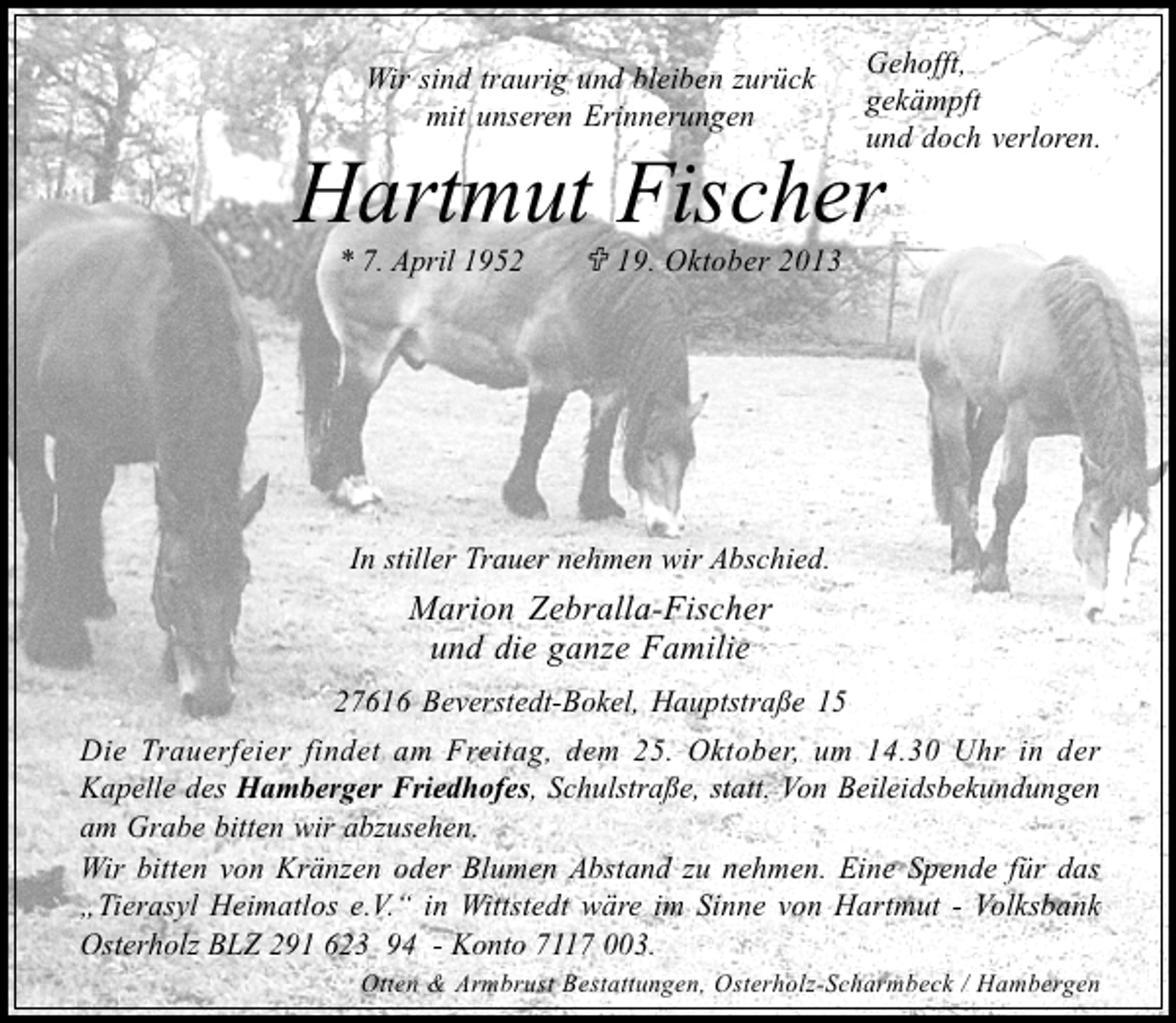 <p>Wir sind traurig und bleiben zurück<br />mit unseren Erinnerungen</p><p>Gehofft,<br />gekämpft<br />und doch verloren.</p><p>Hartmut Fischer<br />* 7. April 1952</p><p>19. Oktober 2013</p><p>In stiller Trauer nehmen wir Abschied.</p><p>Marion Zebralla-Fischer<br />und die ganze Familie<br />27616 Beverstedt-Bokel, Hauptstraße 15<br />Die Trauerfeier findet am Freitag, dem 25. Oktober, um 14.30 Uhr in der<br />Kapelle des Hamberger Friedhofes, Schulstraße, statt. Von Beileidsbekundungen<br />am Grabe bitten wir abzusehen.<br />Wir bitten von Kränzen oder Blumen Abstand zu nehmen. Eine Spende für das<br />Tierasyl Heimatlos e.V. in Wittstedt wäre im Sinne von Hartmut - Volksbank<br />Osterholz BLZ 291 623 94 - Konto 7117 003.<br />Otten &amp; Armbrust Bestattungen, Osterholz-Scharmbeck / Hambergen</p>