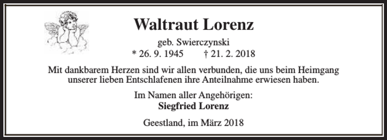<p>Waltraut Lorenz<br />geb. Swierczynski<br />* 26. 9. 1945<br />† 21. 2. 2018<br />Mit dankbarem Herzen sind wir allen verbunden, die uns beim Heimgang<br />unserer lieben Entschlafenen ihre Anteilnahme erwiesen haben.<br />Im Namen aller Angehörigen:<br />Siegfried Lorenz<br />Geestland, im März 2018</p>