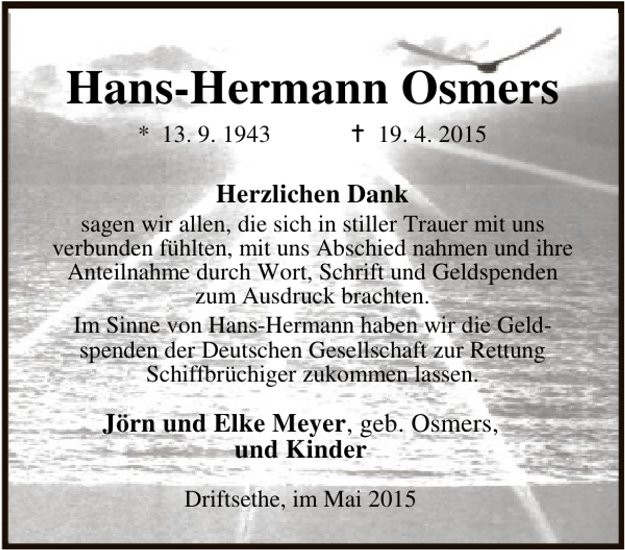 <p>Hans-Hermann Osmers<br />* 13. 9. 1943</p><p>B 19. 4. 2015</p><p>Herzlichen Dank</p><p>sagen wir allen, die sich in stiller Trauer mit uns<br />verbunden fühlten, mit uns Abschied nahmen und ihre<br />Anteilnahme durch Wort, Schrift und Geldspenden<br />zum Ausdruck brachten.<br />Im Sinne von Hans-Hermann haben wir die Geldspenden der Deutschen Gesellschaft zur Rettung<br />Schiffbrüchiger zukommen lassen.</p><p>Jörn und Elke Meyer, geb. Osmers,<br />und Kinder<br />Driftsethe, im Mai 2015</p>
