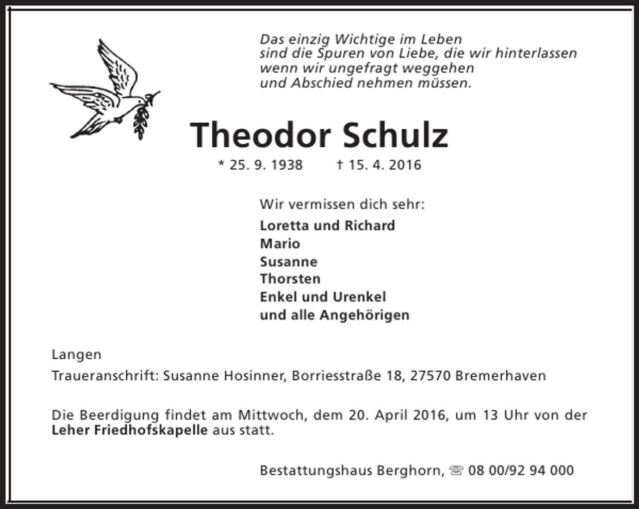 <p>Das einzig Wichtige im Leben<br />sind die Spuren von Liebe, die wir hinterlassen<br />wenn wir ungefragt weggehen<br />und Abschied nehmen müssen.</p><p>Theodor Schulz<br />* 25. 9. 1938</p><p>† 15. 4. 2016</p><p>Wir vermissen dich sehr:<br />Loretta und Richard<br />Mario<br />Susanne<br />Thorsten<br />Enkel und Urenkel<br />und alle Angehörigen<br />Langen<br />Traueranschrift: Susanne Hosinner, Borriesstraße 18, 27570 Bremerhaven<br />Die Beerdigung findet am Mittwoch, dem 20. April 2016, um 13 Uhr von der<br />Leher Friedhofskapelle aus statt.<br />Bestattungshaus Berghorn, s 08 00/92 94 000</p>
