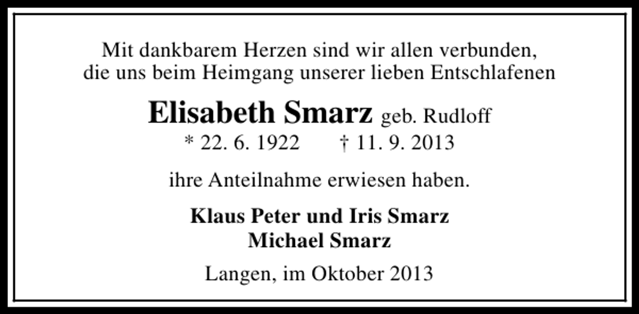<p>Mit dankbarem Herzen sind wir allen verbunden,<br />die uns beim Heimgang unserer lieben Entschlafenen</p><p>Elisabeth Smarz geb. Rudloff<br />* 22. 6. 1922</p><p>† 11. 9. 2013</p><p>ihre Anteilnahme erwiesen haben.<br />Klaus Peter und Iris Smarz<br />Michael Smarz<br />Langen, im Oktober 2013</p>
