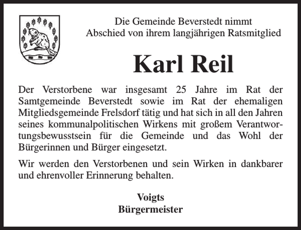 <p>Die Gemeinde Beverstedt nimmt<br />Abschied von ihrem langjährigen Ratsmitglied</p><p>Karl Reil<br />Der Verstorbene war insgesamt 25 Jahre im Rat der<br />Samtgemeinde Beverstedt sowie im Rat der ehemaligen<br />Mitgliedsgemeinde Frelsdorf tätig und hat sich in all den Jahren<br />seines kommunalpolitischen Wirkens mit großem Verantwortungsbewusstsein für die Gemeinde und das Wohl der<br />Bürgerinnen und Bürger eingesetzt.<br />Wir werden den Verstorbenen und sein Wirken in dankbarer<br />und ehrenvoller Erinnerung behalten.<br />Voigts<br />Bürgermeister</p>