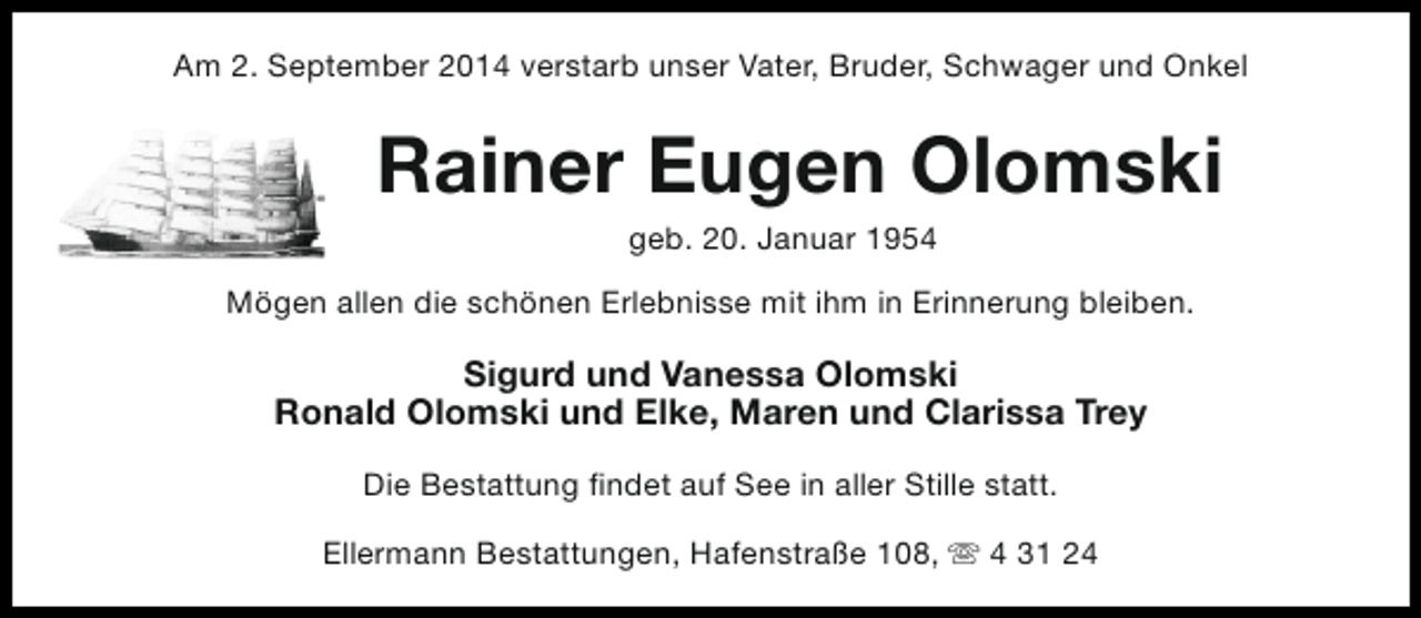 <p>Am 2. September 2014 verstarb unser Vater, Bruder, Schwager und Onkel</p><p>Rainer Eugen Olomski<br />geb. 20. Januar 1954</p><p>Mögen allen die schönen Erlebnisse mit ihm in Erinnerung bleiben.</p><p>Sigurd und Vanessa Olomski<br />Ronald Olomski und Elke, Maren und Clarissa Trey<br />Die Bestattung findet auf See in aller Stille statt.<br />Ellermann Bestattungen, Hafenstraße 108, s 4 31 24</p>