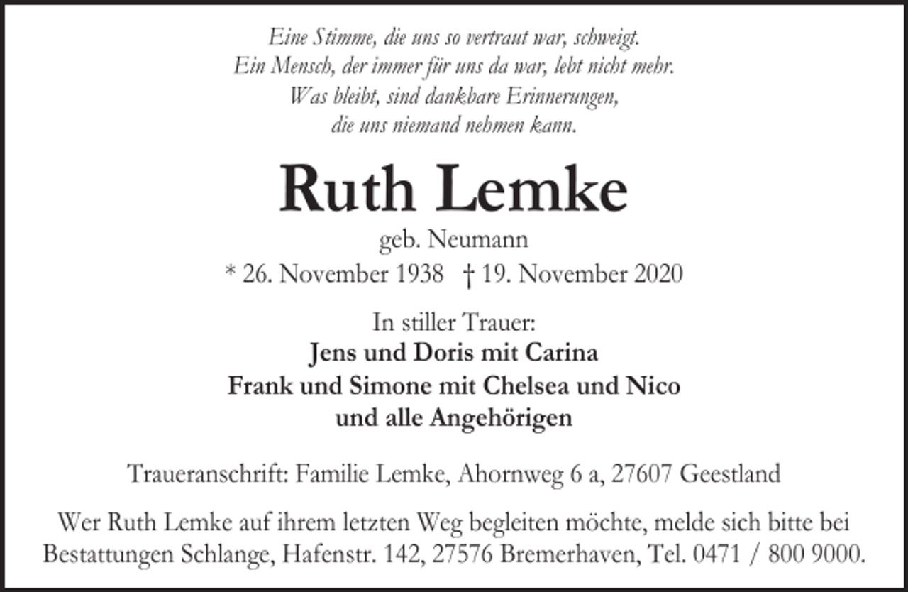 <p>Eine Stimme, die uns so vertraut war, schweigt.<br />Ein Mensch, der immer für uns da war, lebt nicht mehr.<br />Was bleibt, sind dankbare Erinnerungen,<br />die uns niemand nehmen kann.</p><p>Ruth Lemke</p><p>geb. Neumann<br />* 26. November 1938 † 19. November 2020<br />In stiller Trauer:<br />Jens und Doris mit Carina<br />Frank und Simone mit Chelsea und Nico<br />und alle Angehörigen<br />Traueranschrift: Familie Lemke, Ahornweg 6 a, 27607 Geestland<br />Wer Ruth Lemke auf ihrem letzten Weg begleiten möchte, melde sich bitte bei<br />Bestattungen Schlange, Hafenstr. 142, 27576 Bremerhaven, Tel. 0471 / 800 9000.</p>