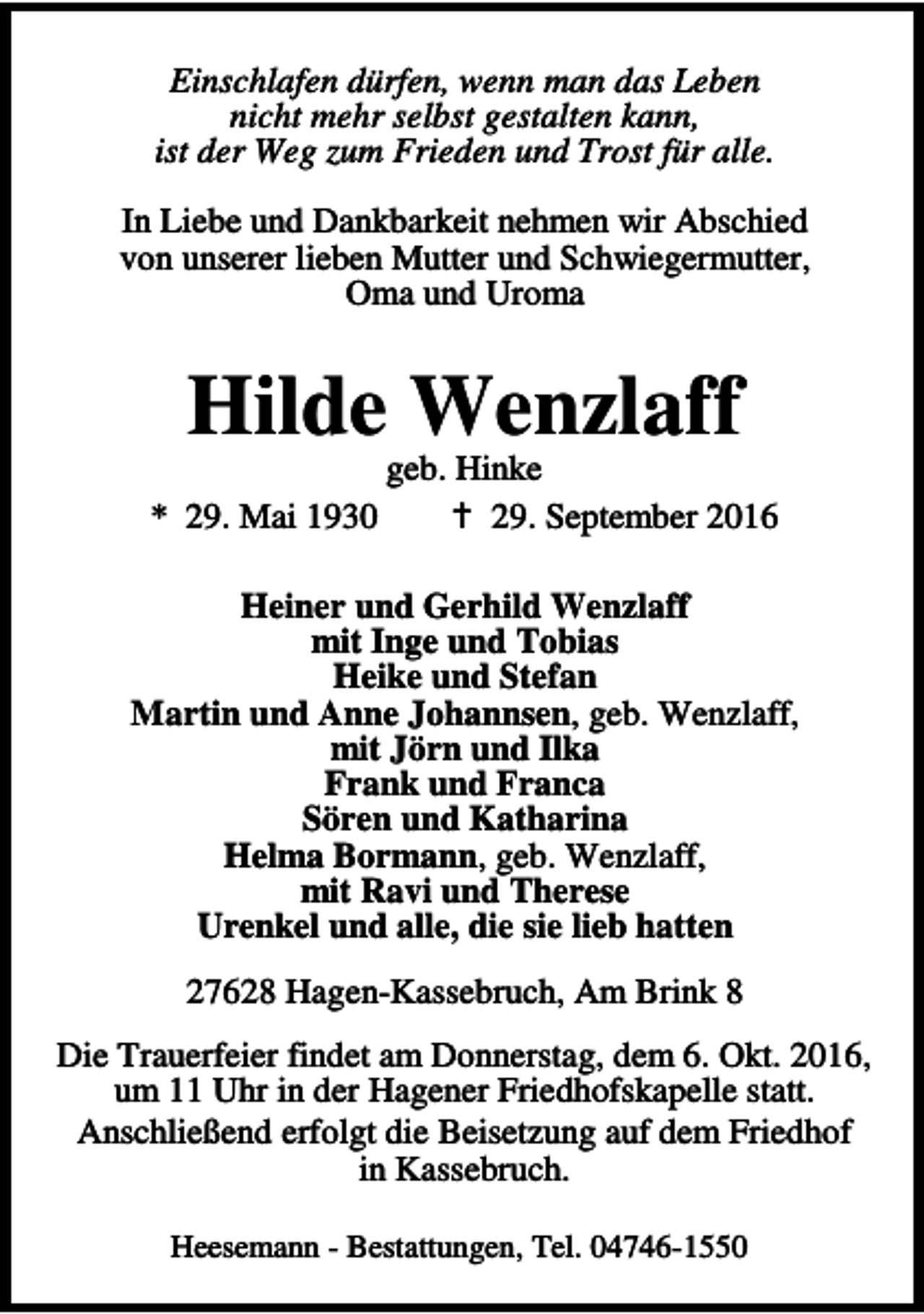 <p>Einschlafen dürfen, wenn man das Leben<br />nicht mehr selbst gestalten kann,<br />ist der Weg zum Frieden und Trost für alle.<br />In Liebe und Dankbarkeit nehmen wir Abschied<br />von unserer lieben Mutter und Schwiegermutter,<br />Oma und Uroma</p><p>Hilde Wenzlaff</p><p>geb. Hinke<br />* 29. Mai 1930<br />a 29. September 2016<br />Heiner und Gerhild Wenzlaff<br />mit Inge und Tobias<br />Heike und Stefan<br />Martin und Anne Johannsen, geb. Wenzlaff,<br />mit Jörn und Ilka<br />Frank und Franca<br />Sören und Katharina<br />Helma Bormann, geb. Wenzlaff,<br />mit Ravi und Therese<br />Urenkel und alle, die sie lieb hatten<br />27628 Hagen-Kassebruch, Am Brink 8<br />Die Trauerfeier findet am Donnerstag, dem 6. Okt. 2016,<br />um 11 Uhr in der Hagener Friedhofskapelle statt.<br />Anschließend erfolgt die Beisetzung auf dem Friedhof<br />in Kassebruch.<br />Heesemann - Bestattungen, Tel. 04746-1550</p>