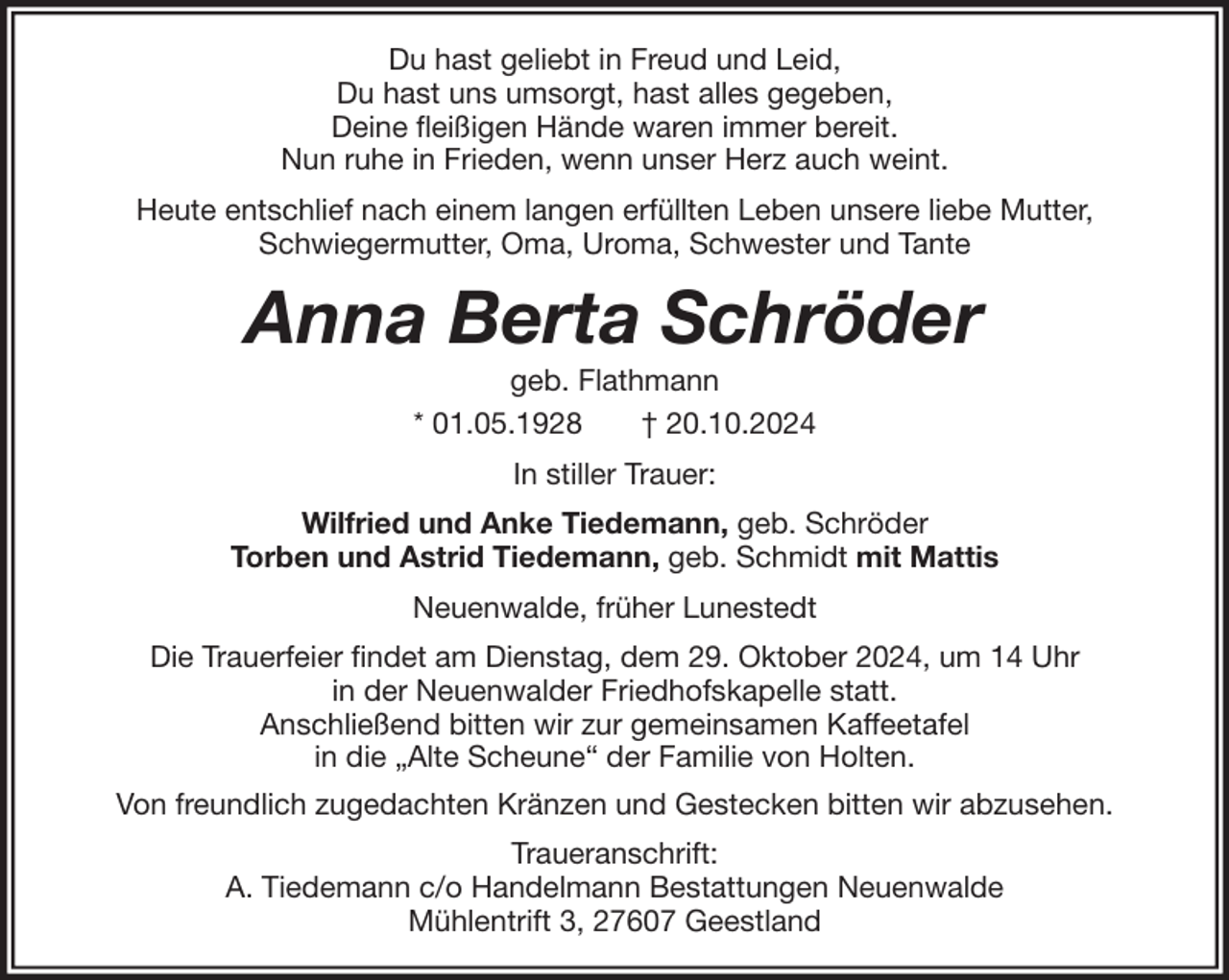 <p>Du hast geliebt in Freud und Leid,<br />Du hast uns umsorgt, hast alles gegeben,<br />Deine fleißigen Hände waren immer bereit.<br />Nun ruhe in Frieden, wenn unser Herz auch weint.<br />Heute entschlief nach einem langen erfüllten Leben unsere liebe Mutter,<br />Schwiegermutter, Oma, Uroma, Schwester und Tante</p><p>Anna Berta Schröder<br />geb. Flathmann<br />* 01.05.1928<br />† 20.10.2024<br />In stiller Trauer:<br />Wilfried und Anke Tiedemann, geb. Schröder<br />Torben und Astrid Tiedemann, geb. Schmidt mit Mattis<br />Neuenwalde, früher Lunestedt<br />Die Trauerfeier findet am Dienstag, dem 29. Oktober 2024, um 14 Uhr<br />in der Neuenwalder Friedhofskapelle statt.<br />Anschließend bitten wir zur gemeinsamen Kaffeetafel<br />in die „Alte Scheune“ der Familie von Holten.<br />Von freundlich zugedachten Kränzen und Gestecken bitten wir abzusehen.<br />Traueranschrift:<br />A. Tiedemann c/o Handelmann Bestattungen Neuenwalde<br />Mühlentrift 3, 27607 Geestland</p>
