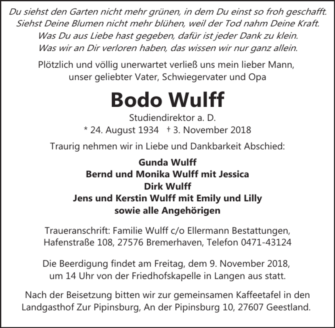 <p>Du siehst den Garten nicht mehr grünen, in dem Du einst so froh geschafft.<br />Siehst Deine Blumen nicht mehr blühen, weil der Tod nahm Deine Kraft.<br />Was Du aus Liebe hast gegeben, dafür ist jeder Dank zu klein.<br />Was wir an Dir verloren haben, das wissen wir nur ganz allein.<br />Plötzlich und völlig unerwartet verließ uns mein lieber Mann,<br />unser geliebter Vater, Schwiegervater und Opa</p><p>Bodo Wulff</p><p>Studiendirektor a. D.<br />* 24. August 1934 † 3. November 2018<br />Traurig nehmen wir in Liebe und Dankbarkeit Abschied:<br />Gunda Wulff<br />Bernd und Monika Wulff mit Jessica<br />Dirk Wulff<br />Jens und Kerstin Wulff mit Emily und Lilly<br />sowie alle Angehörigen<br />Traueranschrift: Familie Wulff c/o Ellermann Bestattungen,<br />Hafenstraße 108, 27576 Bremerhaven, Telefon 0471-43124<br />Die Beerdigung findet am Freitag, dem 9. November 2018,<br />um 14 Uhr von der Friedhofskapelle in Langen aus statt.<br />Nach der Beisetzung bitten wir zur gemeinsamen Kaffeetafel in den<br />Landgasthof Zur Pipinsburg, An der Pipinsburg 10, 27607 Geestland.</p>
