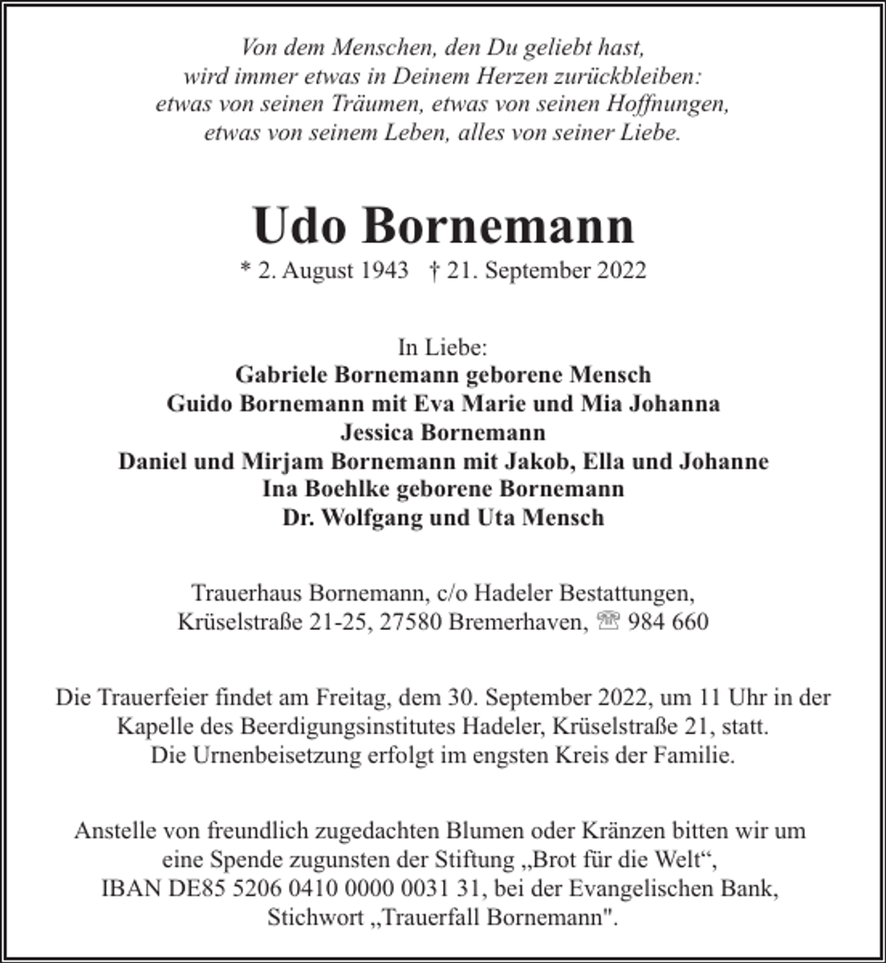 <p>Von dem Menschen, den Du geliebt hast,<br />wird immer etwas in Deinem Herzen zurückbleiben:<br />etwas von seinen Träumen, etwas von seinen Hoffnungen,<br />etwas von seinem Leben, alles von seiner Liebe.</p><p>Udo Bornemann</p><p>* 2. August 1943 † 21. September 2022<br />In Liebe:<br />Gabriele Bornemann geborene Mensch<br />Guido Bornemann mit Eva Marie und Mia Johanna<br />Jessica Bornemann<br />Daniel und Mirjam Bornemann mit Jakob, Ella und Johanne<br />Ina Boehlke geborene Bornemann<br />Dr. Wolfgang und Uta Mensch<br />Trauerhaus Bornemann, c/o Hadeler Bestattungen,<br />Krüselstraße 21-25, 27580 Bremerhaven, ' 984 660<br />Die Trauerfeier findet am Freitag, dem 30. September 2022, um 11 Uhr in der<br />Kapelle des Beerdigungsinstitutes Hadeler, Krüselstraße 21, statt.<br />Die Urnenbeisetzung erfolgt im engsten Kreis der Familie.<br />Anstelle von freundlich zugedachten Blumen oder Kränzen bitten wir um<br />eine Spende zugunsten der Stiftung „Brot für die Welt“,<br />IBAN DE8206 0410, bei der Evangelischen Bank,<br />Stichwort „Trauerfall Bornemann".</p>