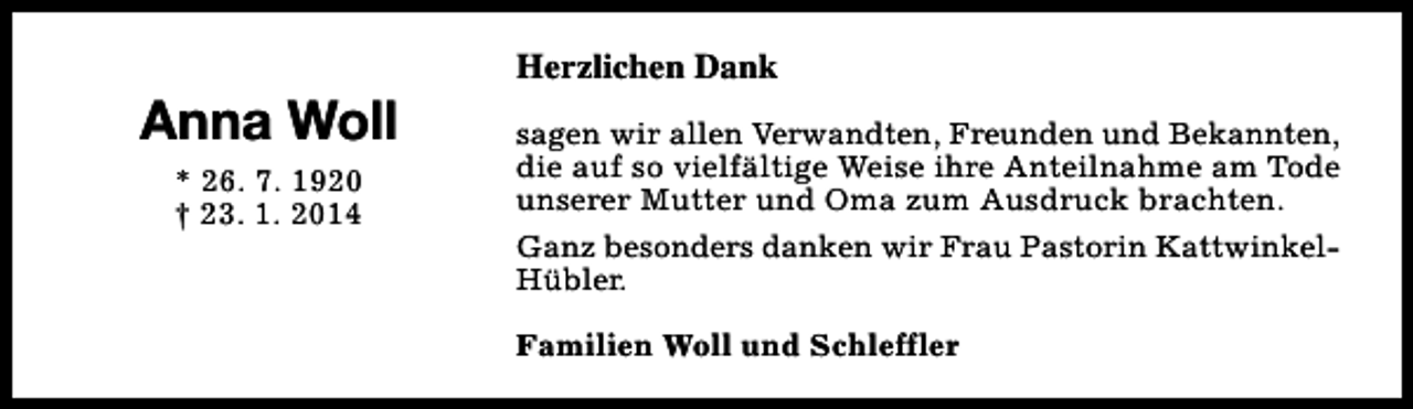 <p>Anna Woll<br />* 26. 7. 1920<br />† 23. 1. 2014</p><p>Herzlichen Dank<br />sagen wir allen Verwandten, Freunden und Bekannten,<br />die auf so vielfältige Weise ihre Anteilnahme am Tode<br />unserer Mutter und Oma zum Ausdruck brachten.<br />Ganz besonders danken wir Frau Pastorin KattwinkelHübler.<br />Familien Woll und Schleffler</p>