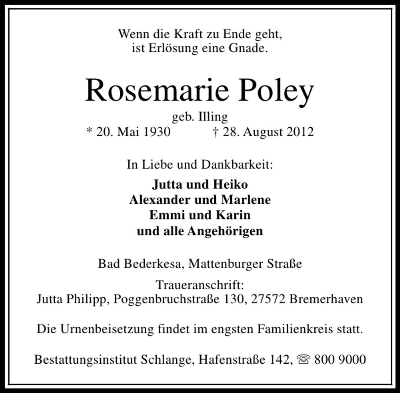 <p>Wenn die Kraft zu Ende geht,<br />ist Erlösung eine Gnade.</p><p>Rosemarie Poley<br />* 20. Mai 1930</p><p>geb. Illing<br />† 28. August 2012</p><p>In Liebe und Dankbarkeit:<br />Jutta und Heiko<br />Alexander und Marlene<br />Emmi und Karin<br />und alle Angehörigen<br />Bad Bederkesa, Mattenburger Straße<br />Traueranschrift:<br />Jutta Philipp, Poggenbruchstraße 130, 27572 Bremerhaven<br />Die Urnenbeisetzung findet im engsten Familienkreis statt.<br />Bestattungsinstitut Schlange, Hafenstraße 142, s 800 9000</p>