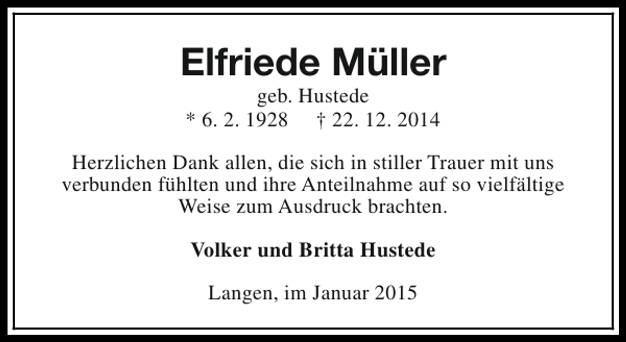 <p>Elfriede Müller<br />geb. Hustede<br />* 6. 2. 1928 † 22. 12. 2014</p><p>Herzlichen Dank allen, die sich in stiller Trauer mit uns<br />verbunden fühlten und ihre Anteilnahme auf so vielfältige<br />Weise zum Ausdruck brachten.<br />Volker und Britta Hustede<br />Langen, im Januar 2015</p>