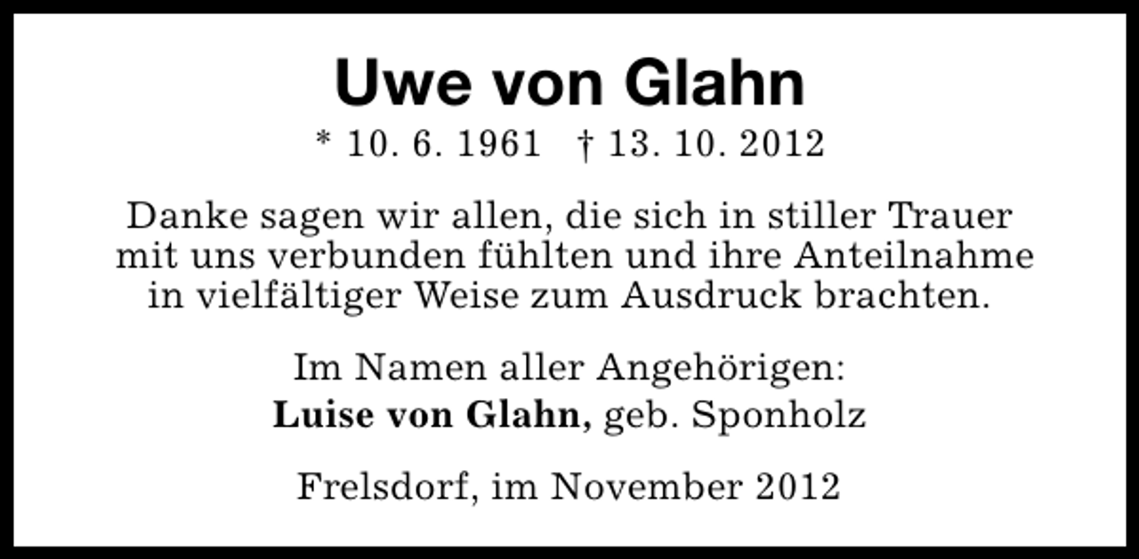 <p>Uwe von Glahn</p><p>* 10. 6. 1961 † 13. 10. 2012<br />Danke sagen wir allen, die sich in stiller Trauer<br />mit uns verbunden fühlten und ihre Anteilnahme<br />in vielfältiger Weise zum Ausdruck brachten.<br />Im Namen aller Angehörigen:<br />Luise von Glahn, geb. Sponholz<br />Frelsdorf, im November 2012</p>