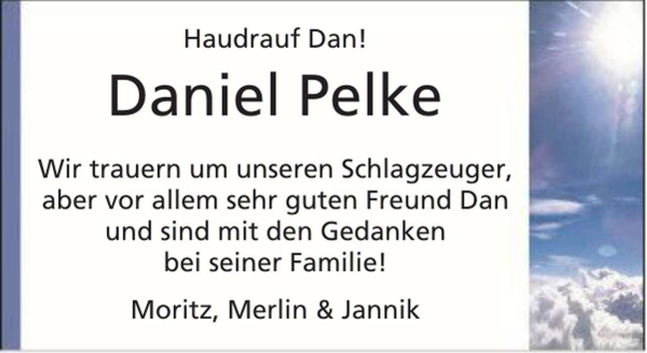 <p>Haudrauf Dan!</p><p>Daniel Pelke<br />Wir trauern um unseren Schlagzeuger,<br />aber vor allem sehr guten Freund Dan<br />und sind mit den Gedanken<br />bei seiner Familie!<br />Moritz, Merlin &amp; Jannik</p>