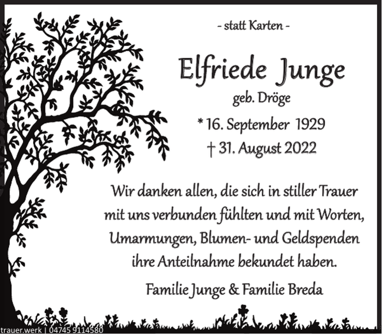 <p>- statt Karten -</p><p>Elfriede Junge<br />geb. Dröge</p><p>* 16. September 1929<br />† 31. August 2022<br />Wir danken allen, die sich in stiller Trauer<br />mit uns verbunden fühlten und mit Worten,<br />Umarmungen, Blumen- und Geldspenden<br />ihre Anteilnahme bekundet haben.<br />Familie Junge &amp; Familie Breda<br />trauer.werk | 04745 9114580</p>