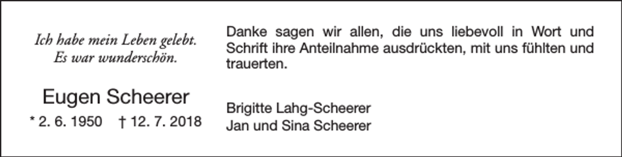 <p>Ich habe mein Leben gelebt.<br />Es war wunderschön.</p><p>Eugen Scheerer<br />* 2. 6. 1950</p><p>† 12. 7. 2018</p><p>Danke sagen wir allen, die uns liebevoll in Wort und<br />Schrift ihre Anteilnahme ausdrückten, mit uns fühlten und<br />trauerten.<br />Brigitte Lahg-Scheerer<br />Jan und Sina Scheerer</p>