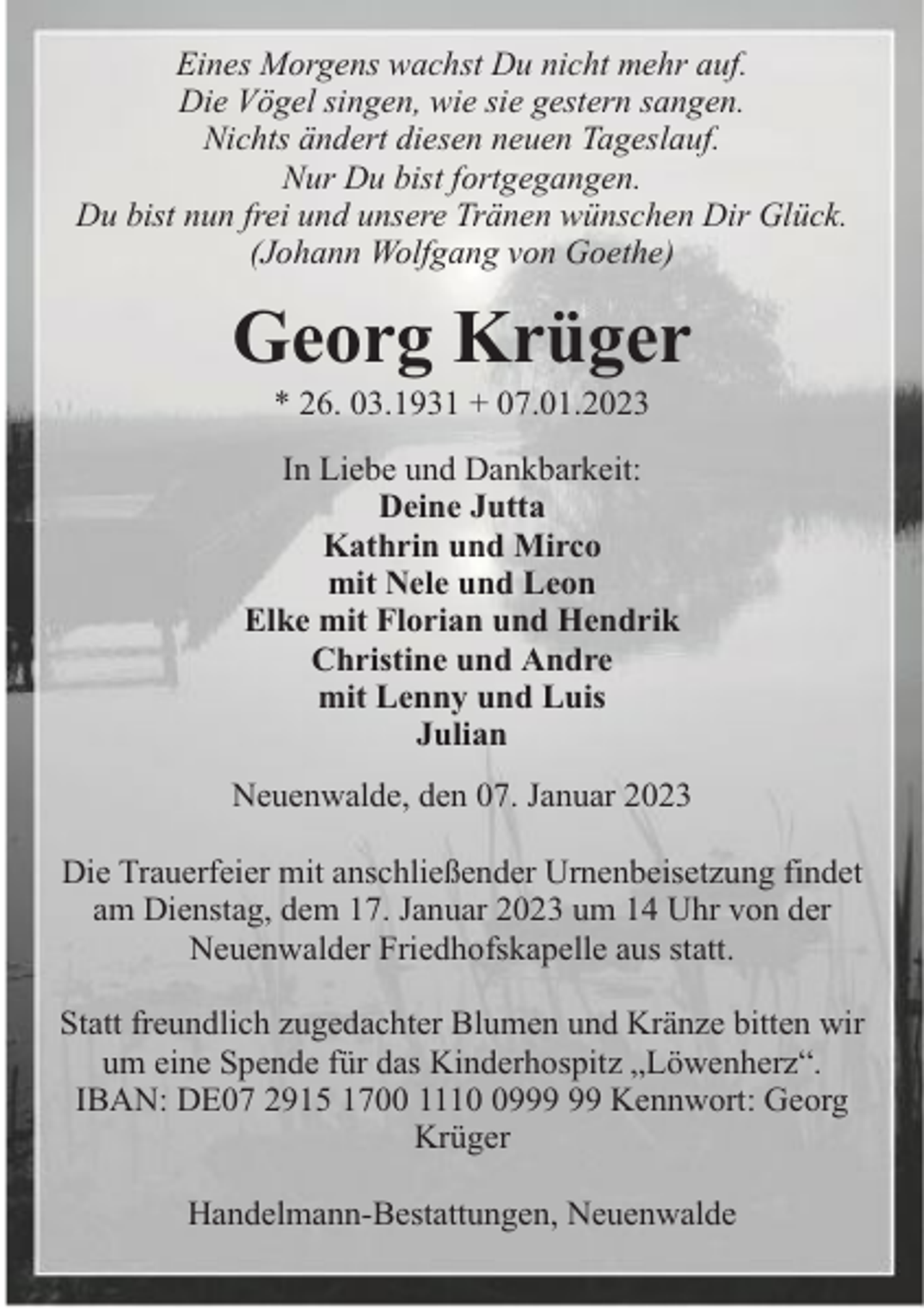 <p>Eines Morgens wachst Du nicht mehr auf.<br />Die Vögel singen, wie sie gestern sangen.<br />Nichts ändert diesen neuen Tageslauf.<br />Nur Du bist fortgegangen.<br />Du bist nun frei und unsere Tränen wünschen Dir Glück.<br />(Johann Wolfgang von Goethe)</p><p>Georg Krüger<br />* 26. 03.1931 + 07.01.2023</p><p>In Liebe und Dankbarkeit:<br />Deine Jutta<br />Kathrin und Mirco<br />mit Nele und Leon<br />Elke mit Florian und Hendrik<br />Christine und Andre<br />mit Lenny und Luis<br />Julian<br />Neuenwalde, den 07. Januar 2023<br />Die Trauerfeier mit anschließender Urnenbeisetzung findet<br />am Dienstag, dem 17. Januar 2023 um 14 Uhr von der<br />Neuenwalder Friedhofskapelle aus statt.<br />Statt freundlich zugedachter Blumen und Kränze bitten wir<br />um eine Spende für das Kinderhospitz „Löwenherz“.<br />IBAN: DE07 2915 1700 1119 Kennwort: Georg<br />Krüger<br />Handelmann-Bestattungen, Neuenwalde</p>