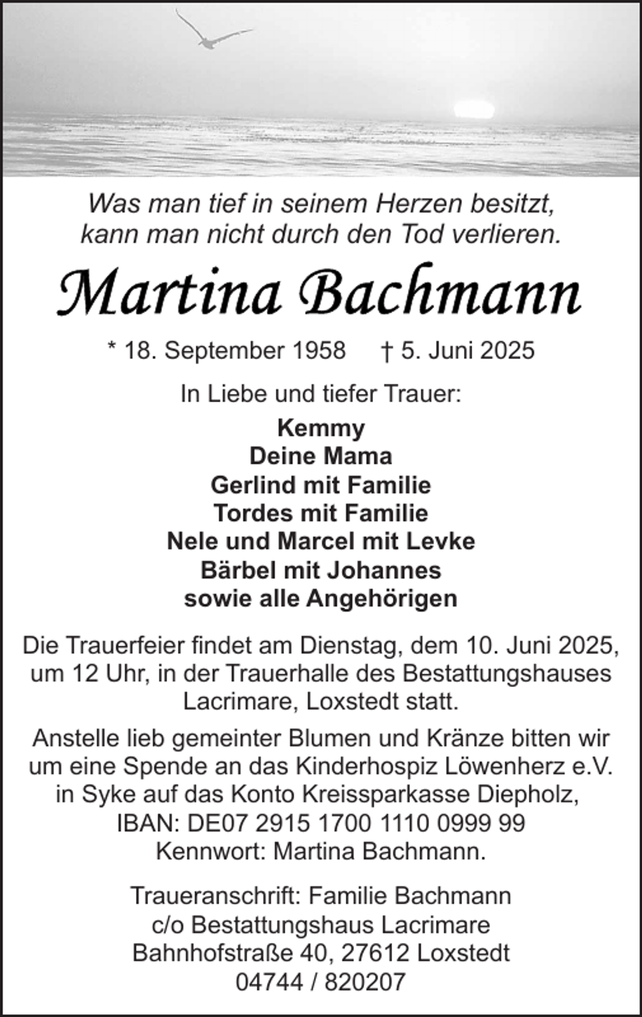 <p>Was man tief in seinem Herzen besitzt,<br />kann man nicht durch den Tod verlieren.</p>
<p>* 18. September 1958</p>
<p>† 5. Juni 2025</p>
<p>In Liebe und tiefer Trauer:<br />Kemmy<br />Deine Mama<br />Gerlind mit Familie<br />Tordes mit Familie<br />Nele und Marcel mit Levke<br />Bärbel mit Johannes<br />sowie alle Angehörigen<br />Die Trauerfeier findet am Dienstag, dem 10. Juni 2025,<br />um 12 Uhr, in der Trauerhalle des Bestattungshauses<br />Lacrimare, Loxstedt statt.<br />Anstelle lieb gemeinter Blumen und Kränze bitten wir<br />um eine Spende an das Kinderhospiz Löwenherz e.V.<br />in Syke auf das Konto Kreissparkasse Diepholz,<br />IBAN: DE07 2915 1700 1119<br />Kennwort: Martina Bachmann.<br />Traueranschrift: Familie Bachmann<br />c/o Bestattungshaus Lacrimare<br />Bahnhofstraße 40, 27612 Loxstedt<br />04744 / 820207</p>