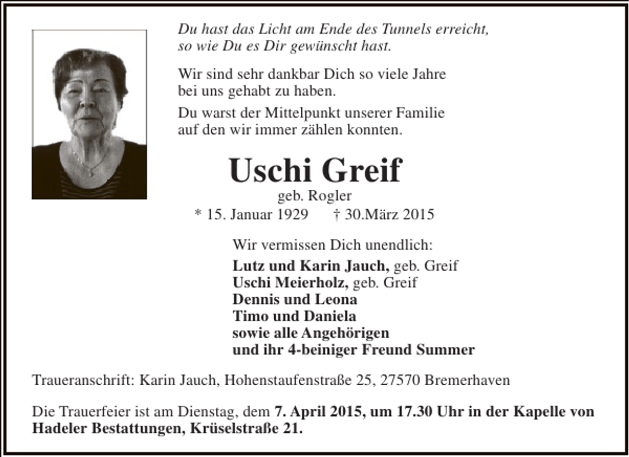 <p>Du hast das Licht am Ende des Tunnels erreicht,<br />so wie Du es Dir gewünscht hast.<br />Wir sind sehr dankbar Dich so viele Jahre<br />bei uns gehabt zu haben.<br />Du warst der Mittelpunkt unserer Familie<br />auf den wir immer zählen konnten.</p><p>Uschi Greif</p><p>geb. Rogler<br />* 15. Januar 1929<br />† 30.März 2015<br />Wir vermissen Dich unendlich:<br />Lutz und Karin Jauch, geb. Greif<br />Uschi Meierholz, geb. Greif<br />Dennis und Leona<br />Timo und Daniela<br />sowie alle Angehörigen<br />und ihr 4-beiniger Freund Summer<br />Traueranschrift: Karin Jauch, Hohenstaufenstraße 25, 27570 Bremerhaven<br />Die Trauerfeier ist am Dienstag, dem 7. April 2015, um 17.30 Uhr in der Kapelle von<br />Hadeler Bestattungen, Krüselstraße 21.</p>
