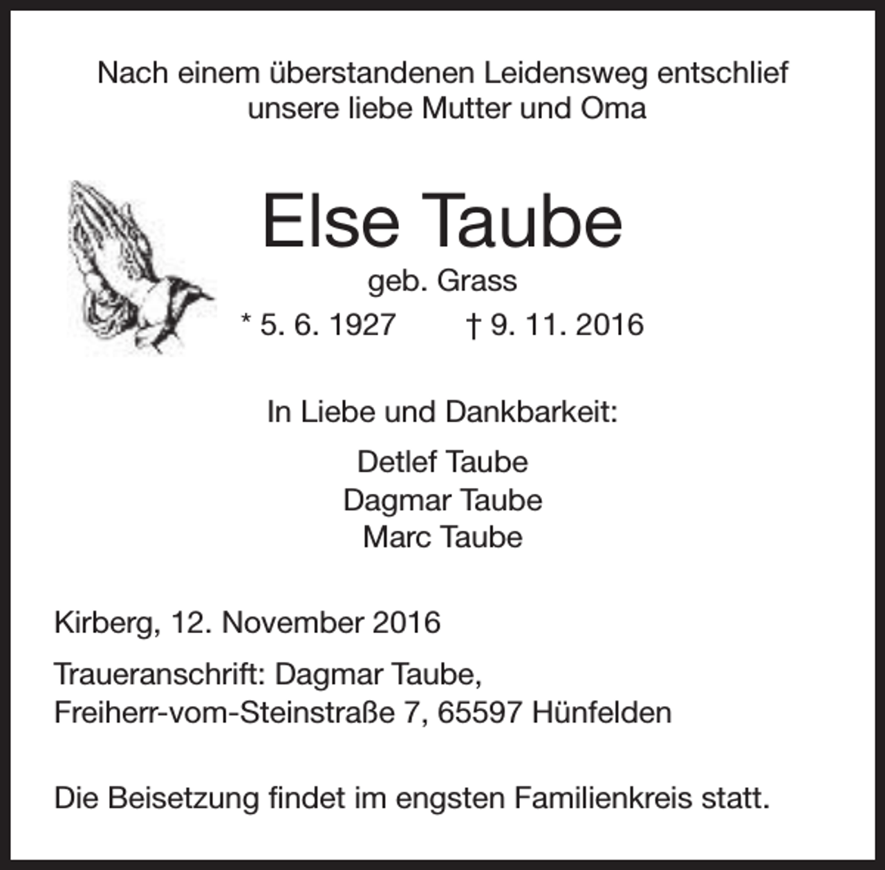 <p>Nach einem überstandenen Leidensweg entschlief<br />unsere liebe Mutter und Oma</p><p>Else Taube</p><p>geb. Grass<br />* 5. 6. 1927<br />† 9. 11. 2016<br />In Liebe und Dankbarkeit:<br />Detlef Taube<br />Dagmar Taube<br />Marc Taube<br />Kirberg, 12. November 2016<br />Traueranschrift: Dagmar Taube,<br />Freiherr-vom-Steinstraße 7, 65597 Hünfelden<br />Die Beisetzung findet im engsten Familienkreis statt.</p>