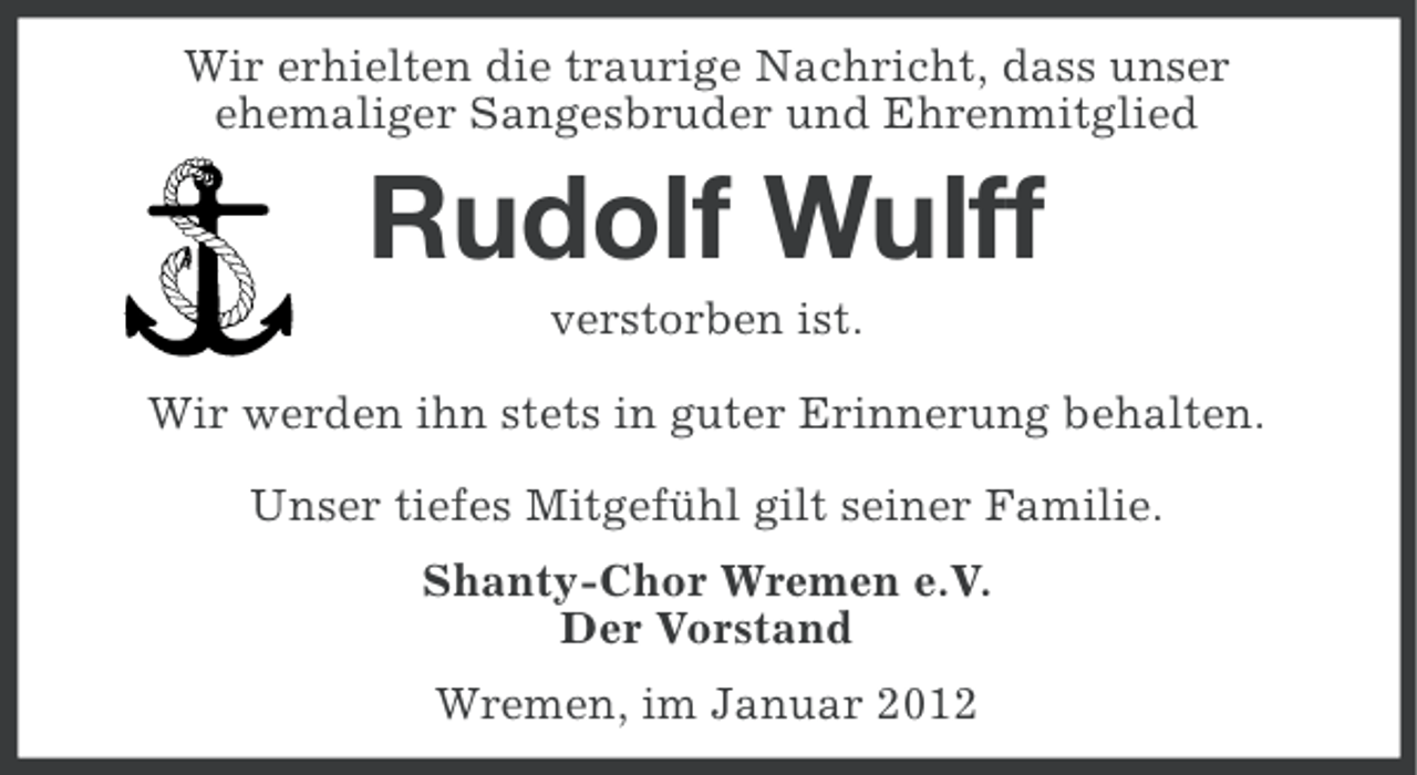 <p>Wir erhielten die traurige Nachricht, dass unser<br />ehemaliger Sangesbruder und Ehrenmitglied</p><p>Rudolf Wulff<br />verstorben ist.<br />Wir werden ihn stets in guter Erinnerung behalten.<br />Unser tiefes Mitgefühl gilt seiner Familie.<br />Shanty-Chor Wremen e.V.<br />Der Vorstand<br />Wremen, im Januar 2012</p>