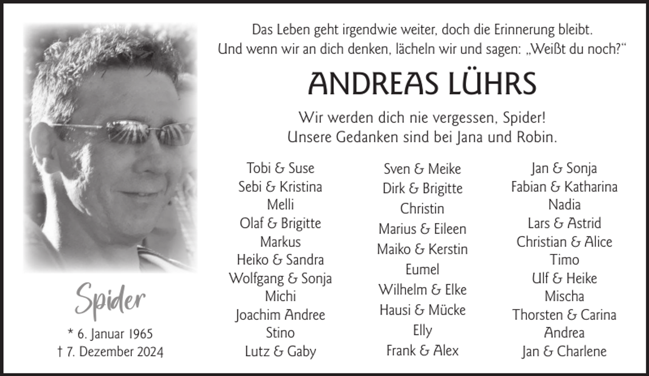 <p>Das Leben geht irgendwie weiter, doch die Erinnerung bleibt.<br />Und wenn wir an dich denken, lächeln wir und sagen: „Weißt du noch?“</p><p>ANDREAS LÜHRS<br />Wir werden dich nie vergessen, Spider!<br />Unsere Gedanken sind bei Jana und Robin.</p><p>Spider<br />* 6. Januar 1965<br />† 7. Dezember 2024</p><p>Tobi &amp; Suse<br />Sebi &amp; Kristina<br />Melli<br />Olaf &amp; Brigitte<br />Markus<br />Heiko &amp; Sandra<br />Wolfgang &amp; Sonja<br />Michi<br />Joachim Andree<br />Stino<br />Lutz &amp; Gaby</p><p>Sven &amp; Meike<br />Dirk &amp; Brigitte<br />Christin<br />Marius &amp; Eileen<br />Maiko &amp; Kerstin<br />Eumel<br />Wilhelm &amp; Elke<br />Hausi &amp; Mücke<br />Elly<br />Frank &amp; Alex</p><p>Jan &amp; Sonja<br />Fabian &amp; Katharina<br />Nadia<br />Lars &amp; Astrid<br />Christian &amp; Alice<br />Timo<br />Ulf &amp; Heike<br />Mischa<br />Thorsten &amp; Carina<br />Andrea<br />Jan &amp; Charlene</p>