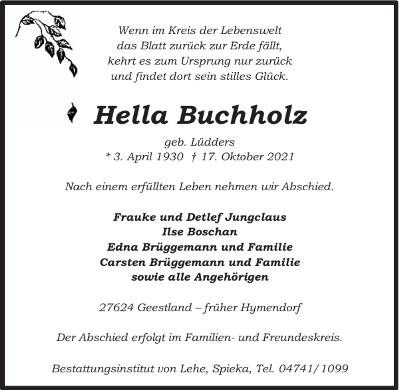 <p>Wenn im Kreis der Lebenswelt<br />das Blatt zurück zur Erde fällt,<br />kehrt es zum Ursprung nur zurück<br />und findet dort sein stilles Glück.</p><p>Hella Buchholz<br />geb. Lüdders<br />* 3. April 1930 † 17. Oktober 2021<br />Nach einem erfüllten Leben nehmen wir Abschied.<br />Frauke und Detlef Jungclaus<br />Ilse Boschan<br />Edna Brüggemann und Familie<br />Carsten Brüggemann und Familie<br />sowie alle Angehörigen<br />27624 Geestland – früher Hymendorf<br />Der Abschied erfolgt im Familien- und Freundeskreis.<br />Bestattungsinstitut von Lehe, Spieka, Tel. 04741/1099</p>