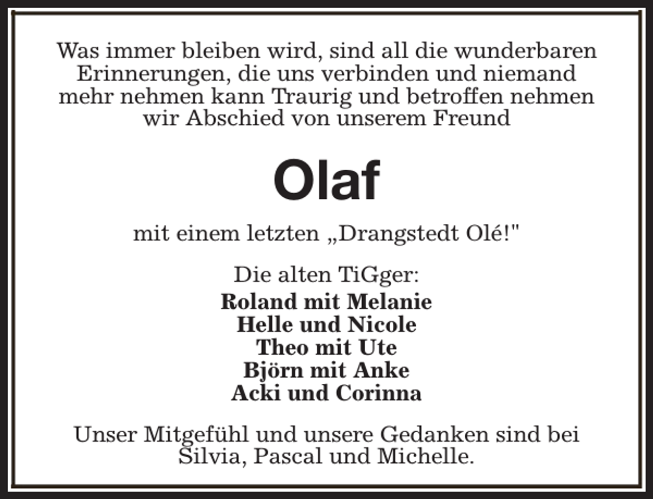 <p>Was immer bleiben wird, sind all die wunderbaren<br />Erinnerungen, die uns verbinden und niemand<br />mehr nehmen kann Traurig und betroffen nehmen<br />wir Abschied von unserem Freund</p><p>Olaf</p><p>mit einem letzten „Drangstedt Olé!"<br />Die alten TiGger:<br />Roland mit Melanie<br />Helle und Nicole<br />Theo mit Ute<br />Björn mit Anke<br />Acki und Corinna<br />Unser Mitgefühl und unsere Gedanken sind bei<br />Silvia, Pascal und Michelle.</p>