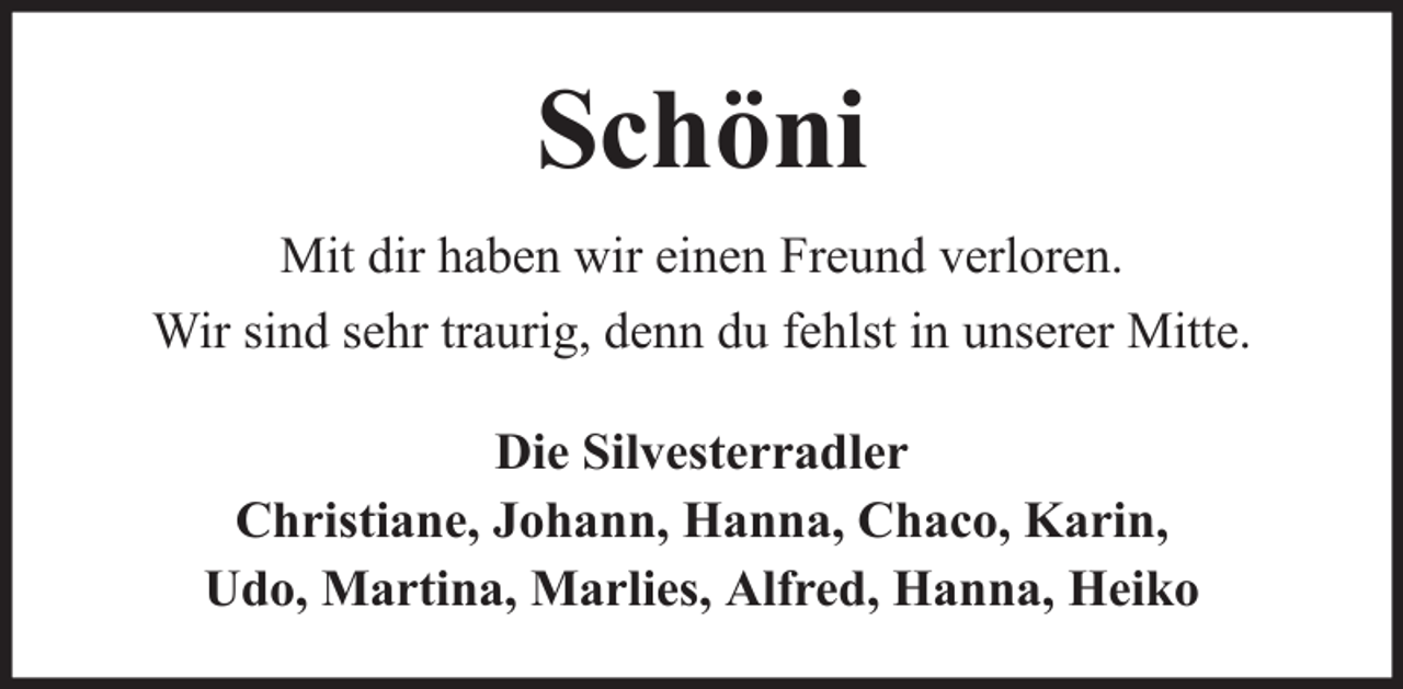 <p>Schöni<br />Mit dir haben wir einen Freund verloren.<br />Wir sind sehr traurig, denn du fehlst in unserer Mitte.<br />Die Silvesterradler<br />Christiane, Johann, Hanna, Chaco, Karin,<br />Udo, Martina, Marlies, Alfred, Hanna, Heiko</p>