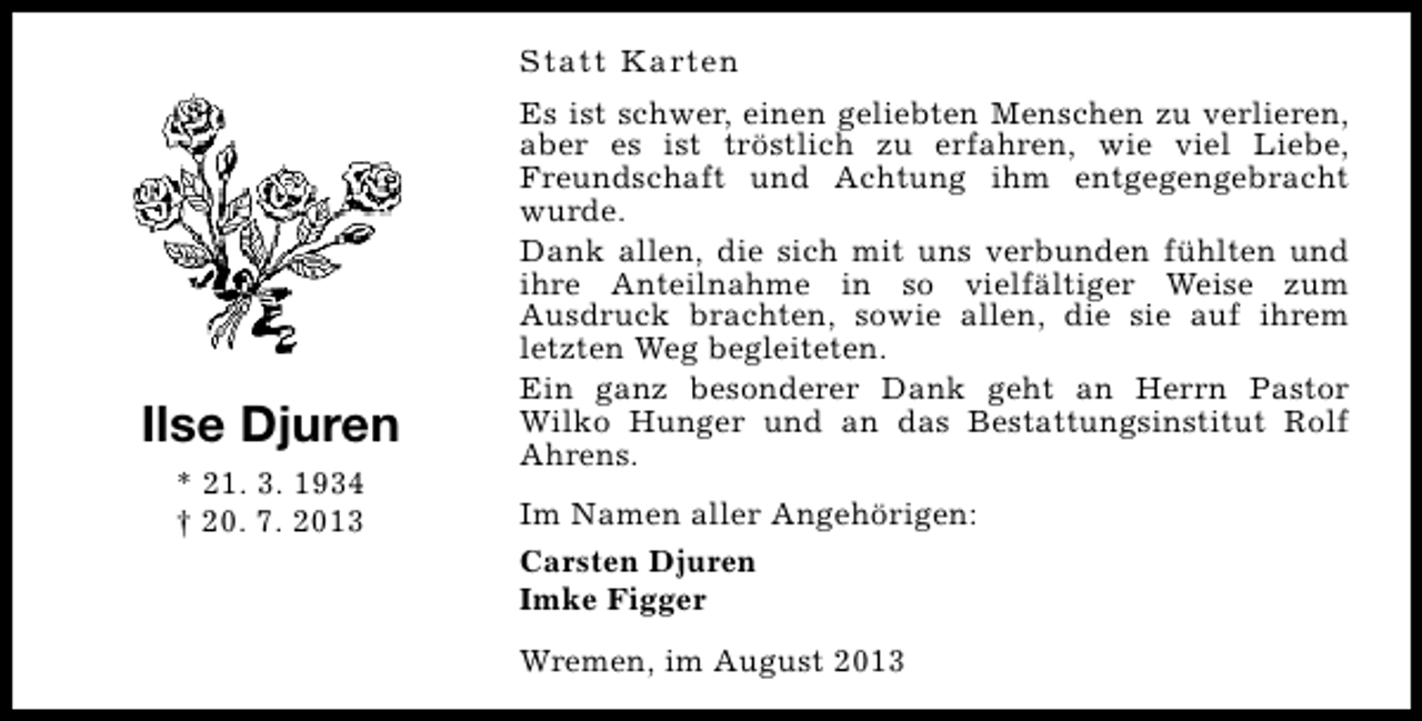 <p>Statt Karten</p><p>Ilse Djuren<br />* 21. 3. 1934<br />† 20. 7. 2013</p><p>Es ist schwer, einen geliebten Menschen zu verlieren,<br />aber es ist tröstlich zu erfahren, wie viel Liebe,<br />Freundschaft und Achtung ihm entgegengebracht<br />wurde.<br />Dank allen, die sich mit uns verbunden fühlten und<br />ihre Anteilnahme in so vielfältiger Weise zum<br />Ausdruck brachten, sowie allen, die sie auf ihrem<br />letzten Weg begleiteten.<br />Ein ganz besonderer Dank geht an Herrn Pastor<br />Wilko Hunger und an das Bestattungsinstitut Rolf<br />Ahrens.<br />Im Namen aller Angehörigen:<br />Carsten Djuren<br />Imke Figger<br />Wremen, im August 2013</p>