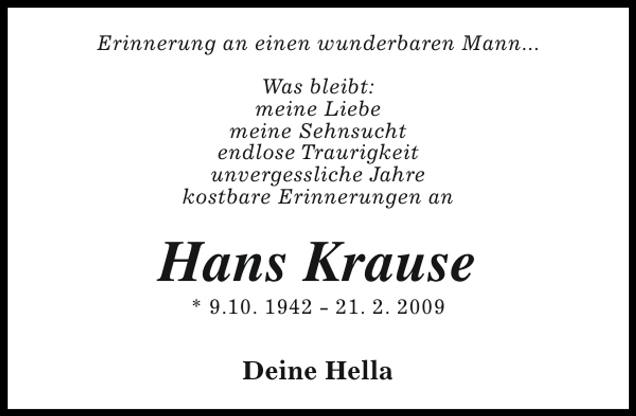 <p>Erinnerung an einen wunderbaren Mann...<br />Was bleibt:<br />meine Liebe<br />meine Sehnsucht<br />endlose Traurigkeit<br />unvergessliche Jahre<br />kostbare Erinnerungen an</p><p>Hans Krause<br />* 9.10. 1942 - 21. 2. 2009</p><p>Deine Hella</p>