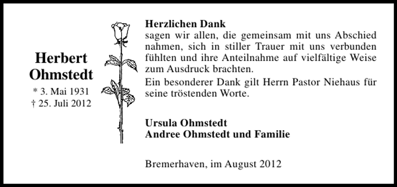 <p>Herbert<br />Ohmstedt<br />* 3. Mai 1931<br />† 25. Juli 2012</p><p>Herzlichen Dank<br />sagen wir allen, die gemeinsam mit uns Abschied<br />nahmen, sich in stiller Trauer mit uns verbunden<br />fühlten und ihre Anteilnahme auf vielfältige Weise<br />zum Ausdruck brachten.<br />Ein besonderer Dank gilt Herrn Pastor Niehaus für<br />seine tröstenden Worte.<br />Ursula Ohmstedt<br />Andree Ohmstedt und Familie<br />Bremerhaven, im August 2012</p>
