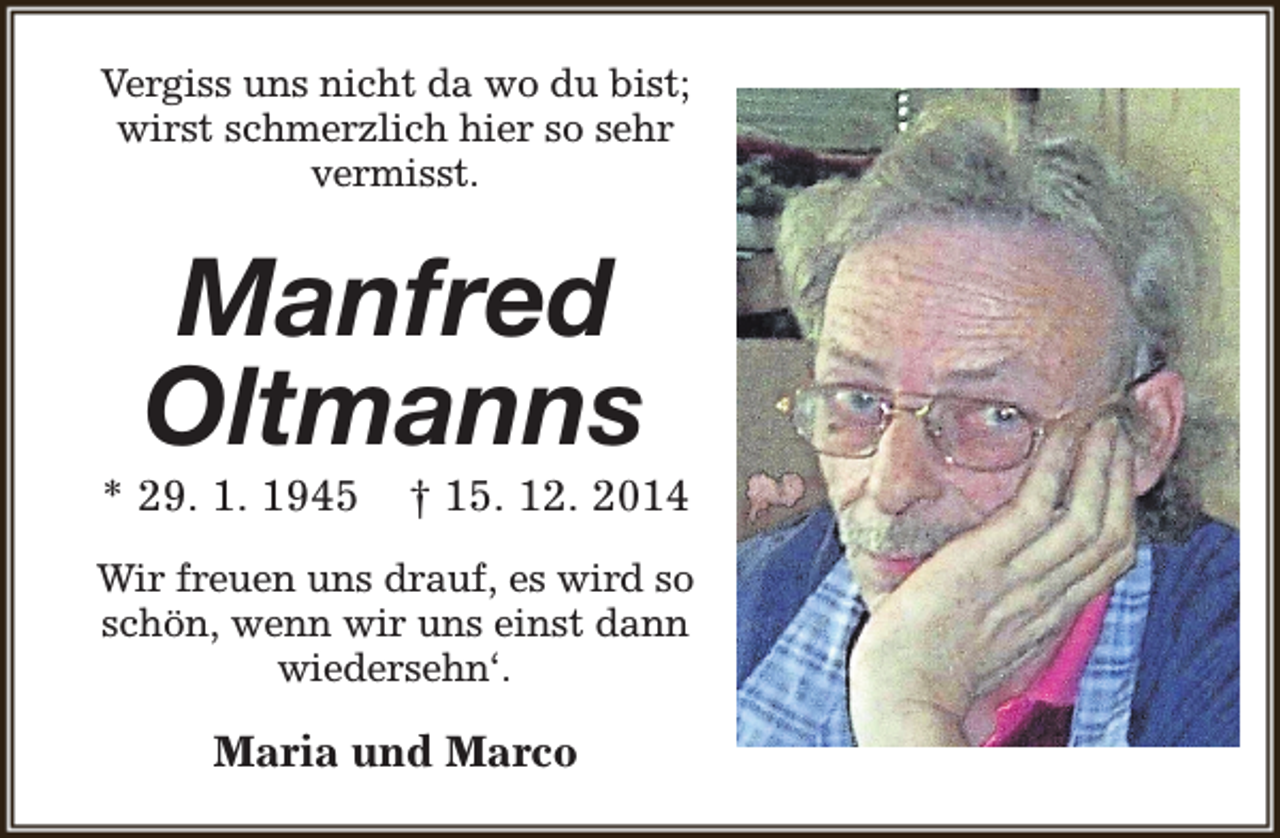 <p>Vergiss uns nicht da wo du bist;<br />wirst schmerzlich hier so sehr<br />vermisst.</p><p>Manfred<br />Oltmanns</p><p>* 29. 1. 1945</p><p>† 15. 12. 2014</p><p>Wir freuen uns drauf, es wird so<br />schön, wenn wir uns einst dann<br />wiedersehn‘.</p><p>Maria und Marco</p>