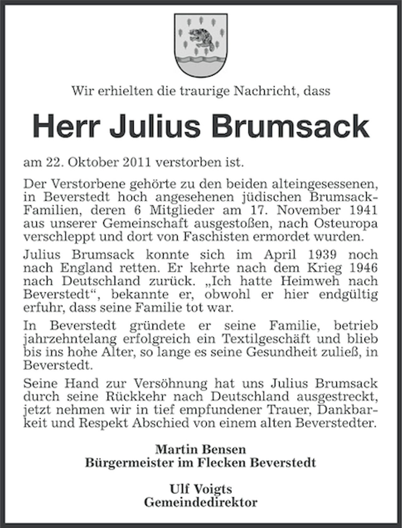 <p>Wir erhielten die traurige Nachricht, dass</p><p>Herr Julius Brumsack<br />am 22. Oktober 2011 verstorben ist.<br />Der Verstorbene gehörte zu den beiden alteingesessenen,<br />in Beverstedt hoch angesehenen jüdischen BrumsackFamilien, deren 6 Mitglieder am 17. November 1941<br />aus unserer Gemeinschaft ausgestoßen, nach Osteuropa<br />verschleppt und dort von Faschisten ermordet wurden.<br />Julius Brumsack konnte sich im April 1939 noch<br />nach England retten. Er kehrte nach dem Krieg 1946<br />nach Deutschland zurück. „Ich hatte Heimweh nach<br />Beverstedt“, bekannte er, obwohl er hier endgültig<br />erfuhr, dass seine Familie tot war.<br />In Beverstedt gründete er seine Familie, betrieb<br />jahrzehntelang erfolgreich ein Textilgeschäft und blieb<br />bis ins hohe Alter, so lange es seine Gesundheit zuließ, in<br />Beverstedt.<br />Seine Hand zur Versöhnung hat uns Julius Brumsack<br />durch seine Rückkehr nach Deutschland ausgestreckt,<br />jetzt nehmen wir in tief empfundener Trauer, Dankbarkeit und Respekt Abschied von einem alten Beverstedter.<br />Martin Bensen<br />Bürgermeister im Flecken Beverstedt<br />Ulf Voigts<br />Gemeindedirektor</p>