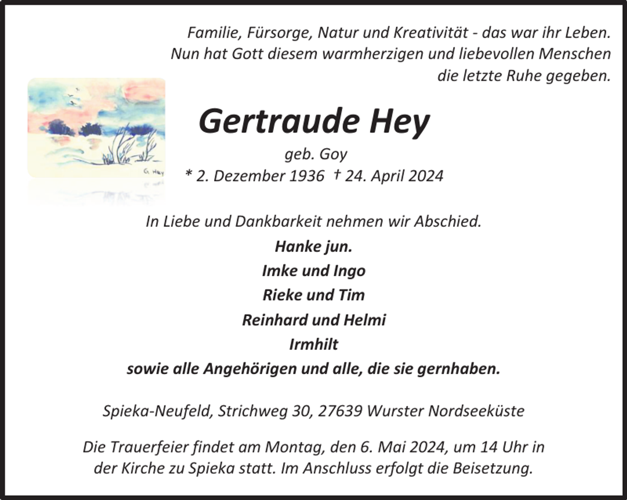 <p>Familie, Fürsorge, Natur und Kreativität - das war ihr Leben.<br />Nun hat Gott diesem warmherzigen und liebevollen Menschen<br />die letzte Ruhe gegeben.</p><p>Gertraude Hey</p><p>geb. Goy<br />* 2. Dezember 1936 † 24. April 2024<br />In Liebe und Dankbarkeit nehmen wir Abschied.<br />Hanke jun.<br />Imke und Ingo<br />Rieke und Tim<br />Reinhard und Helmi<br />Irmhilt<br />sowie alle Angehörigen und alle, die sie gernhaben.<br />Spieka-Neufeld, Strichweg 30, 27639 Wurster Nordseeküste<br />Die Trauerfeier findet am Montag, den 6. Mai 2024, um 14 Uhr in<br />der Kirche zu Spieka statt. Im Anschluss erfolgt die Beisetzung.</p>
