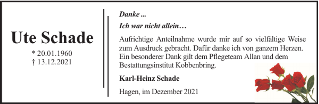 <p>Danke ...</p><p>Ute Schade<br />* 20.01.1960<br />† 13.12.2021</p><p>Ich war nicht allein…<br />Aufrichtige Anteilnahme wurde mir auf so vielfältige Weise<br />zum Ausdruck gebracht. Dafür danke ich von ganzem Herzen.<br />Ein besonderer Dank gilt dem Pflegeteam Allan und dem<br />Bestattungsinstitut Kobbenbring.<br />Karl-Heinz Schade<br />Hagen, im Dezember 2021</p>