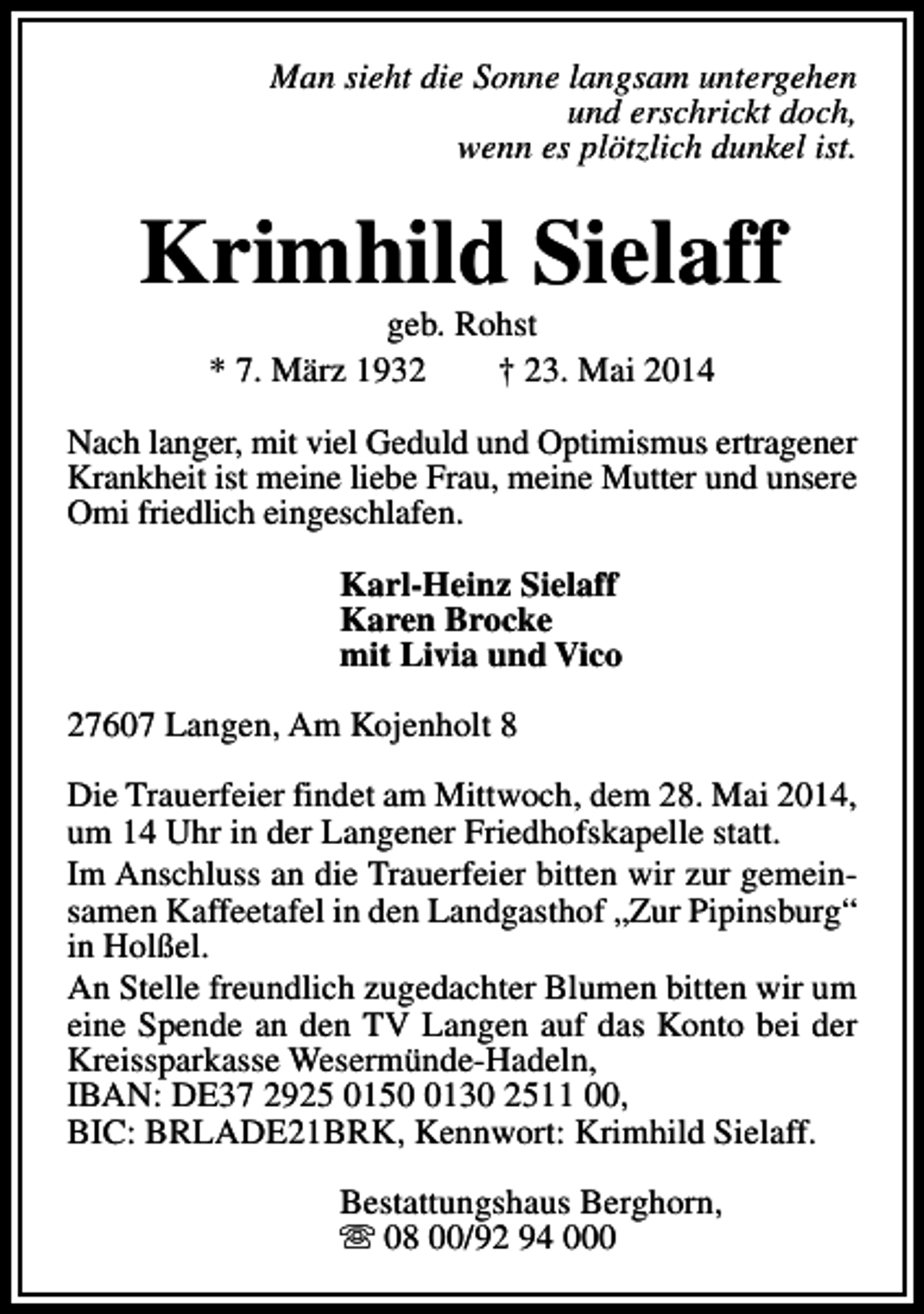 <p>Man sieht die Sonne langsam untergehen<br />und erschrickt doch,<br />wenn es plötzlich dunkel ist.</p><p>Krimhild Sielaff<br />geb. Rohst<br />* 7. März 1932<br />† 23. Mai 2014</p><p>Nach langer, mit viel Geduld und Optimismus ertragener<br />Krankheit ist meine liebe Frau, meine Mutter und unsere<br />Omi friedlich eingeschlafen.<br />Karl-Heinz Sielaff<br />Karen Brocke<br />mit Livia und Vico<br />27607 Langen, Am Kojenholt 8<br />Die Trauerfeier findet am Mittwoch, dem 28. Mai 2014,<br />um 14 Uhr in der Langener Friedhofskapelle statt.<br />Im Anschluss an die Trauerfeier bitten wir zur gemeinsamen Kaffeetafel in den Landgasthof „Zur Pipinsburg“<br />in Holßel.<br />An Stelle freundlich zugedachter Blumen bitten wir um<br />eine Spende an den TV Langen auf das Konto bei der<br />Kreissparkasse Wesermünde-Hadeln,<br />IBAN: DE37 2925 015130 2511 00,<br />BIC: BRLADE21BRK, Kennwort: Krimhild Sielaff.<br />Bestattungshaus Berghorn,<br />s 08 00/92 94 000</p>