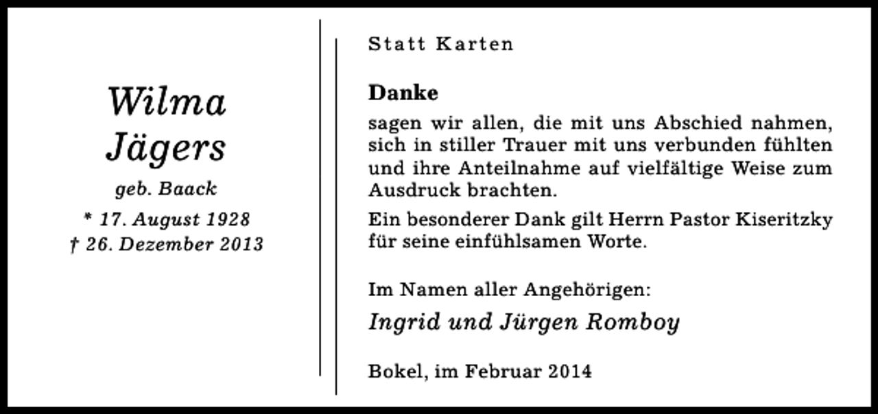 <p>S t a t t K a rt e n</p><p>Wilma<br />Jägers<br />geb. Baack<br />* 17. August 1928<br />† 26. Dezember 2013</p><p>Danke<br />sagen wir allen, die mit uns Abschied nahmen,<br />sich in stiller Trauer mit uns verbunden fühlten<br />und ihre Anteilnahme auf vielfältige Weise zum<br />Ausdruck brachten.<br />Ein besonderer Dank gilt Herrn Pastor Kiseritzky<br />für seine einfühlsamen Worte.<br />Im Namen aller Angehörigen:</p><p>Ingrid und Jürgen Romboy<br />Bokel, im Februar 2014</p>
