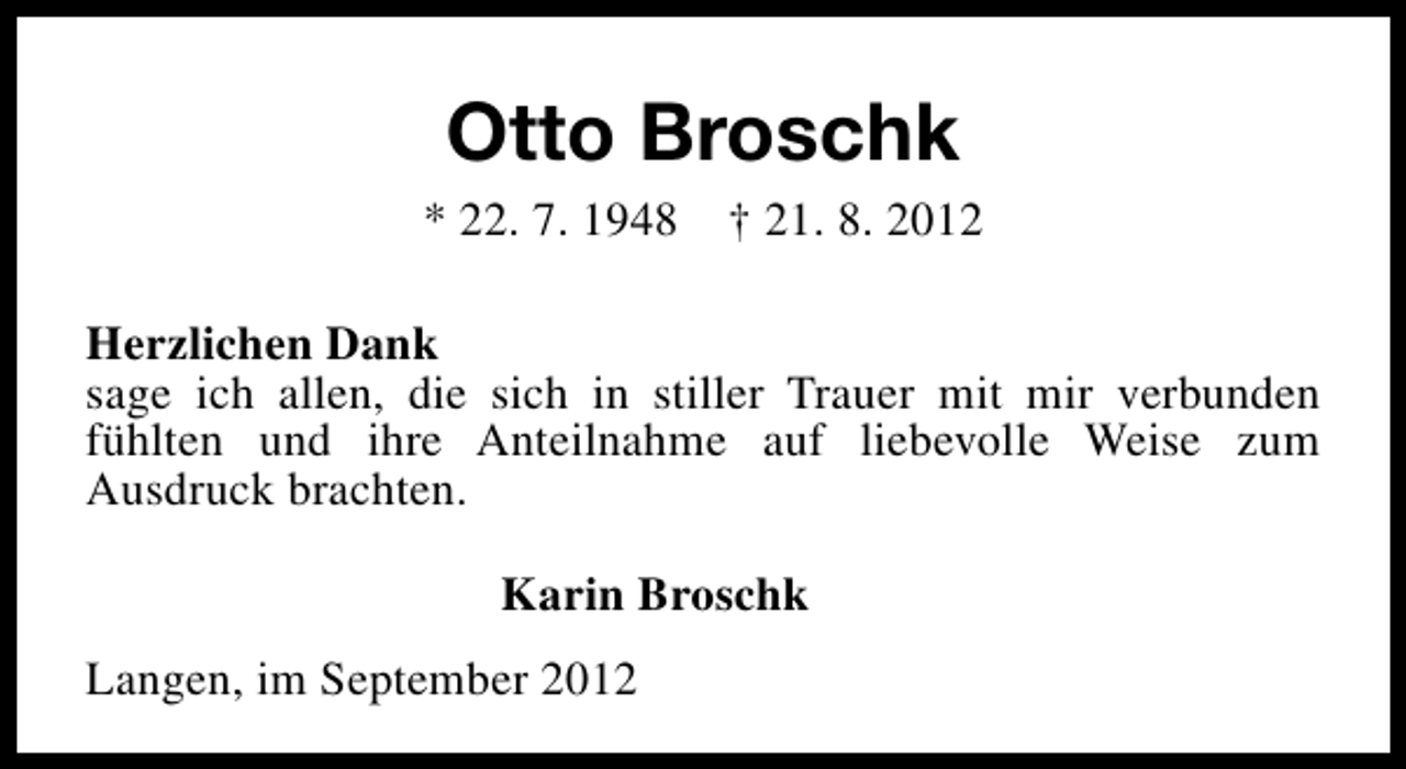 <p>Otto Broschk<br />* 22. 7. 1948</p><p>† 21. 8. 2012</p><p>Herzlichen Dank<br />sage ich allen, die sich in stiller Trauer mit mir verbunden<br />fühlten und ihre Anteilnahme auf liebevolle Weise zum<br />Ausdruck brachten.<br />Karin Broschk<br />Langen, im September 2012</p>