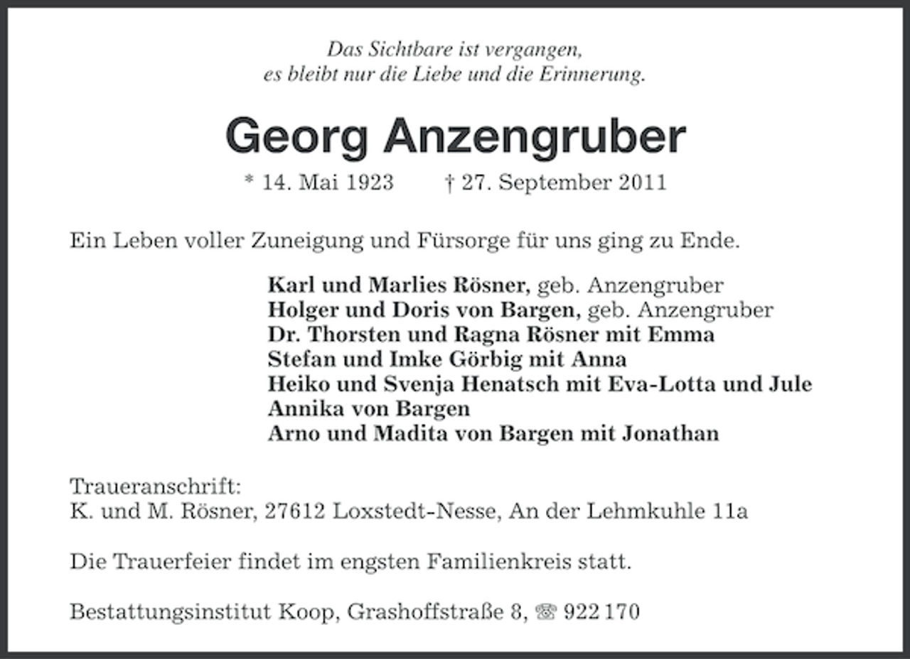 <p>Das Sichtbare ist vergangen,<br />es bleibt nur die Liebe und die Erinnerung.</p><p>Georg Anzengruber<br />* 14. Mai 1923</p><p>† 27. September 2011</p><p>Ein Leben voller Zuneigung und Fürsorge für uns ging zu Ende.<br />Karl und Marlies Rösner, geb. Anzengruber<br />Holger und Doris von Bargen, geb. Anzengruber<br />Dr. Thorsten und Ragna Rösner mit Emma<br />Stefan und Imke Görbig mit Anna<br />Heiko und Svenja Henatsch mit Eva-Lotta und Jule<br />Annika von Bargen<br />Arno und Madita von Bargen mit Jonathan<br />Traueranschrift:<br />K. und M. Rösner, 27612 Loxstedt-Nesse, An der Lehmkuhle 11a<br />Die Trauerfeier findet im engsten Familienkreis statt.<br />Bestattungsinstitut Koop, Grashoffstraße 8, 922 170</p>