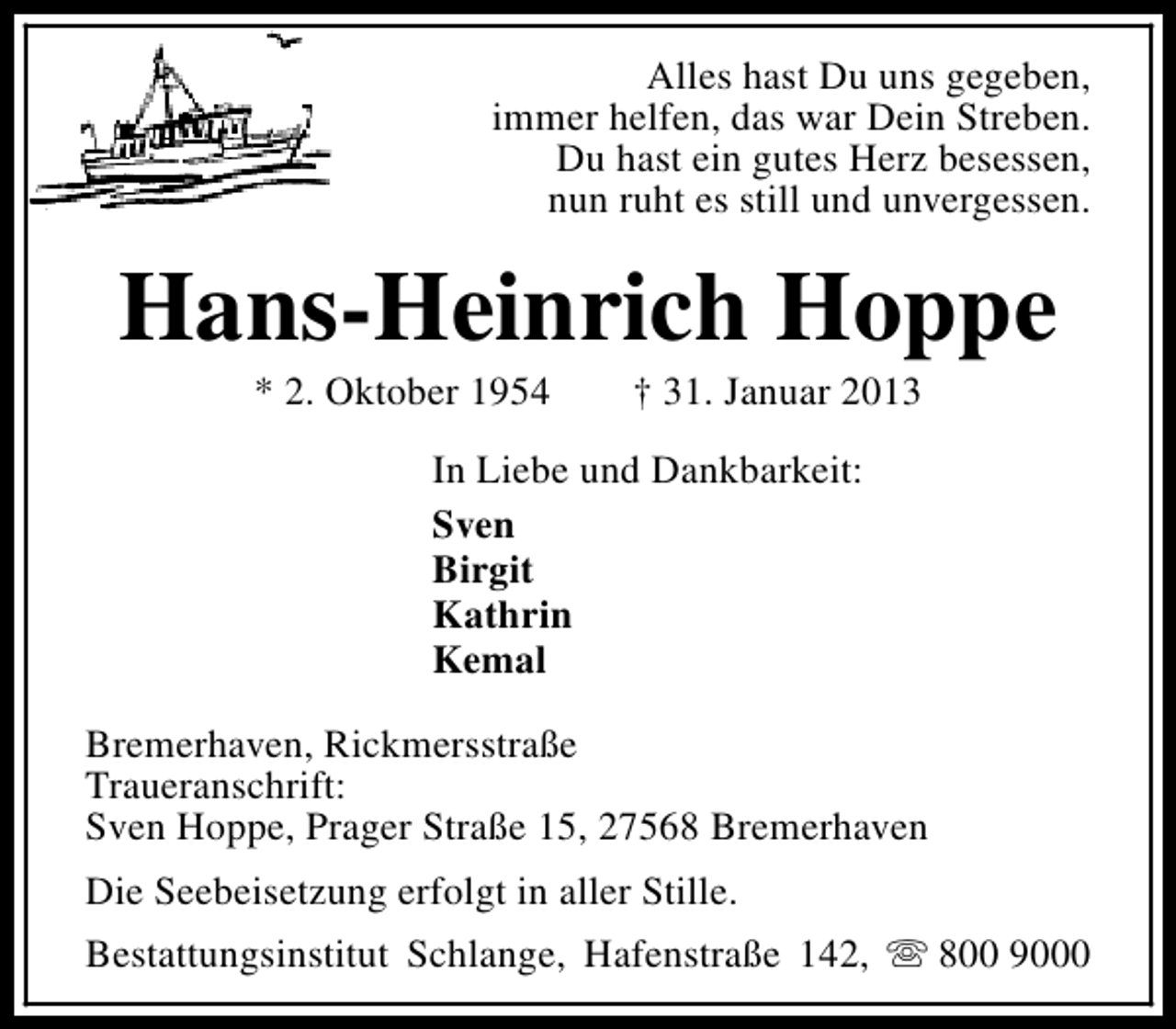 <p>Alles hast Du uns gegeben,<br />immer helfen, das war Dein Streben.<br />Du hast ein gutes Herz besessen,<br />nun ruht es still und unvergessen.</p><p>Hans-Heinrich Hoppe<br />* 2. Oktober 1954</p><p>† 31. Januar 2013</p><p>In Liebe und Dankbarkeit:<br />Sven<br />Birgit<br />Kathrin<br />Kemal<br />Bremerhaven, Rickmersstraße<br />Traueranschrift:<br />Sven Hoppe, Prager Straße 15, 27568 Bremerhaven<br />Die Seebeisetzung erfolgt in aller Stille.<br />Bestattungsinstitut Schlange, Hafenstraße 142, s 800 9000</p>