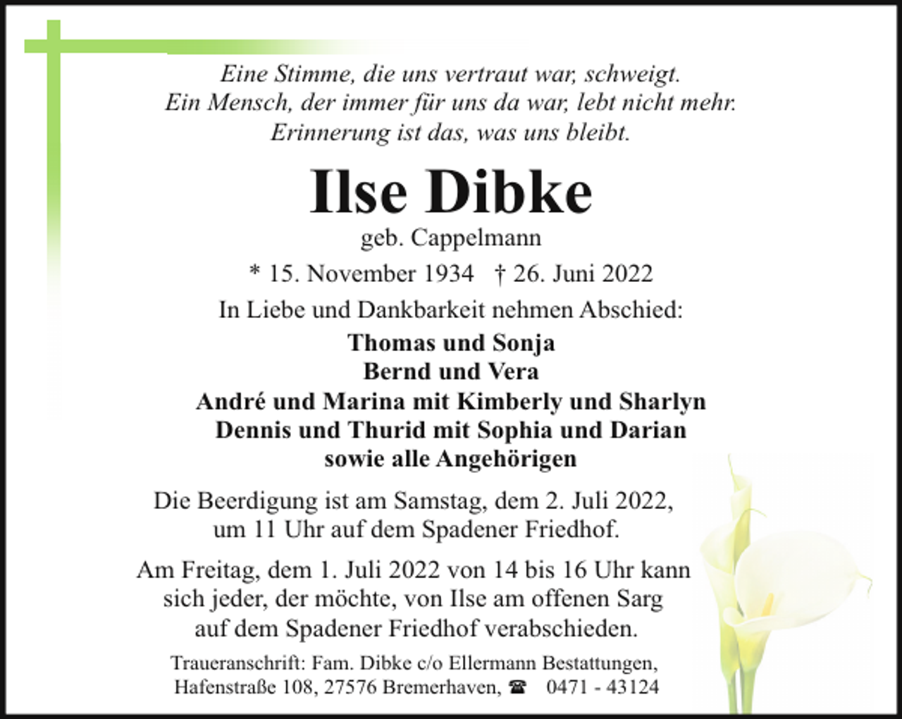 <p>Eine Stimme, die uns vertraut war, schweigt.<br />Ein Mensch, der immer für uns da war, lebt nicht mehr.<br />Erinnerung ist das, was uns bleibt.</p><p>Ilse Dibke</p><p>geb. Cappelmann<br />* 15. November 1934 † 26. Juni 2022<br />In Liebe und Dankbarkeit nehmen Abschied:<br />Thomas und Sonja<br />Bernd und Vera<br />André und Marina mit Kimberly und Sharlyn<br />Dennis und Thurid mit Sophia und Darian<br />sowie alle Angehörigen<br />Die Beerdigung ist am Samstag, dem 2. Juli 2022,<br />um 11 Uhr auf dem Spadener Friedhof.<br />Am Freitag, dem 1. Juli 2022 von 14 bis 16 Uhr kann<br />sich jeder, der möchte, von Ilse am offenen Sarg<br />auf dem Spadener Friedhof verabschieden.<br />Traueranschrift: Fam. Dibke c/o Ellermann Bestattungen,<br />Hafenstraße 108, 27576 Bremerhaven, ( 0471 - 43124</p>