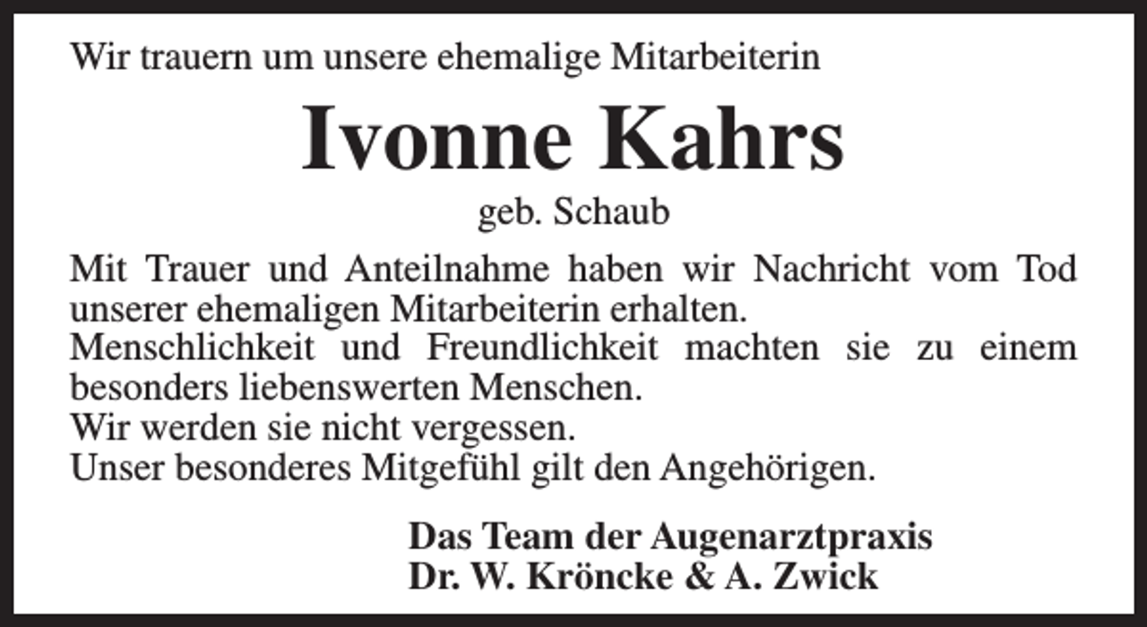 <p>Wir trauern um unsere ehemalige Mitarbeiterin</p><p>Ivonne Kahrs</p><p>geb. Schaub<br />Mit Trauer und Anteilnahme haben wir Nachricht vom Tod<br />unserer ehemaligen Mitarbeiterin erhalten.<br />Menschlichkeit und Freundlichkeit machten sie zu einem<br />besonders liebenswerten Menschen.<br />Wir werden sie nicht vergessen.<br />Unser besonderes Mitgefühl gilt den Angehörigen.<br />Das Team der Augenarztpraxis<br />Dr. W. Kröncke &amp; A. Zwick</p>